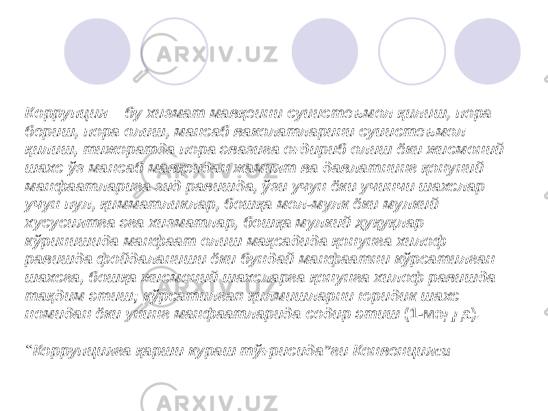 К оррупция – бу хизмат мавқеини суиистеъмол қилиш, пора бериш, пора олиш, мансаб ваколатларини суиистеъмол қилиш, тижоратда пора эвазига оғдириб олиш ёки жисмоний шахс ўз мансаб мавқеидан жамият ва давлатнинг қонуний манфаатларига зид равишда, ўзи учун ёки учинчи шахслар учун пул, қимматликлар, бошқа мол-мулк ёки мулкий хусусиятга эга хизматлар, бошқа мулкий ҳуқуқлар кўринишида манфаат олиш мақсадида қонунга хилоф равишда фойдаланиши ёки бундай манфаатни кўрсатилган шахсга, бошқа жисмоний шахсларга қонунга хилоф равишда тақдим этиш; кўрсатилган қилмишларни юридик шахс номидан ёки унинг манфаатларида содир этиш (1-модда). “ Коррупцияга қарши кураш тўғрисида”ги Конвенция си 