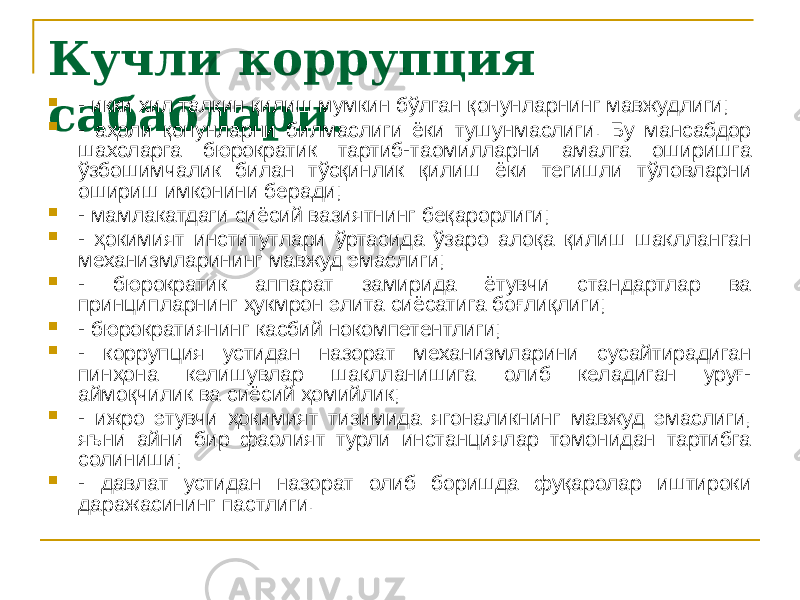 Кучли коррупция сабаблари . - икки хил талқин қилиш мумкин бўлган қонунларнинг мавжудлиги;  - аҳоли қонунларни билмаслиги ёки тушунмаслиги. Бу мансабдор шахсларга бюрократик тартиб-таомилларни амалга оширишга ўзбошимчалик билан тўсқинлик қилиш ёки тегишли тўловларни ошириш имконини беради;  - мамлакатдаги сиёсий вазиятнинг беқарорлиги;  - ҳокимият институтлари ўртасида ўзаро алоқа қилиш шаклланган механизмларининг мавжуд эмаслиги;  - бюрократик аппарат замирида ётувчи стандартлар ва принципларнинг ҳукмрон элита сиёсатига боғлиқлиги;  - бюрократиянинг касбий нокомпетентлиги;  - коррупция устидан назорат механизмларини сусайтирадиган пинҳона келишувлар шаклланишига олиб келадиган уруғ- аймоқчилик ва сиёсий ҳомийлик;  - ижро этувчи ҳокимият тизимида ягоналикнинг мавжуд эмаслиги, яъни айни бир фаолият турли инстанциялар томонидан тартибга солиниши;  - давлат устидан назорат олиб боришда фуқаролар иштироки даражасининг пастлиги. 