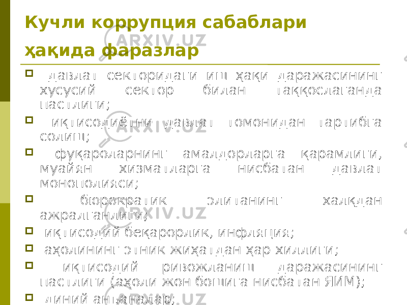 Кучли коррупция сабаблари ҳақида фаразлар  давлат секторидаги иш ҳақи даражасининг хусусий сектор билан таққослаганда пастлиги;  иқтисодиётни давлат томонидан тартибга солиш;  фуқароларнинг амалдорларга қарамлиги, муайян хизматларга нисбатан давлат монополияси;  бюрократик элитанинг халқдан ажралганлиги;  иқтисодий беқарорлик, инфляция;  аҳолининг этник жиҳатдан ҳар хиллиги;  иқтисодий ривожланиш даражасининг пастлиги (аҳоли жон бошига нисбатан ЯИМ);  диний анъаналар;  мамлакат маданияти. 