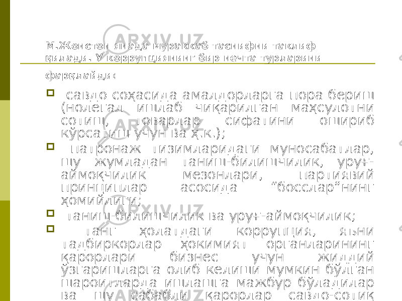 М.Жонстон янада мураккаб таснифни таклиф қилади. У коррупциянинг бир нечта турларини фарқлайди:  савдо соҳасида амалдорларга пора бериш (нолегал ишлаб чиқарилган маҳсулотни сотиш, товарлар сифатини ошириб кўрсатиш учун ва ҳ.к.);  патронаж тизимларидаги муносабатлар, шу жумладан таниш-билишчилик, уруғ- аймоқчилик мезонлари, партиявий принциплар асосида “босслар”нинг ҳомийлиги;  таниш-билишчилик ва уруғ-аймоқчилик;  танг ҳолатдаги коррупция, яъни тадбиркорлар ҳокимият органларининг қарорлари бизнес учун жиддий ўзгаришларга олиб келиши мумкин бўлган шароитларда ишлашга мажбур бўладилар ва шу сабабли қарорлар савдо-сотиқ предметига айланади. 