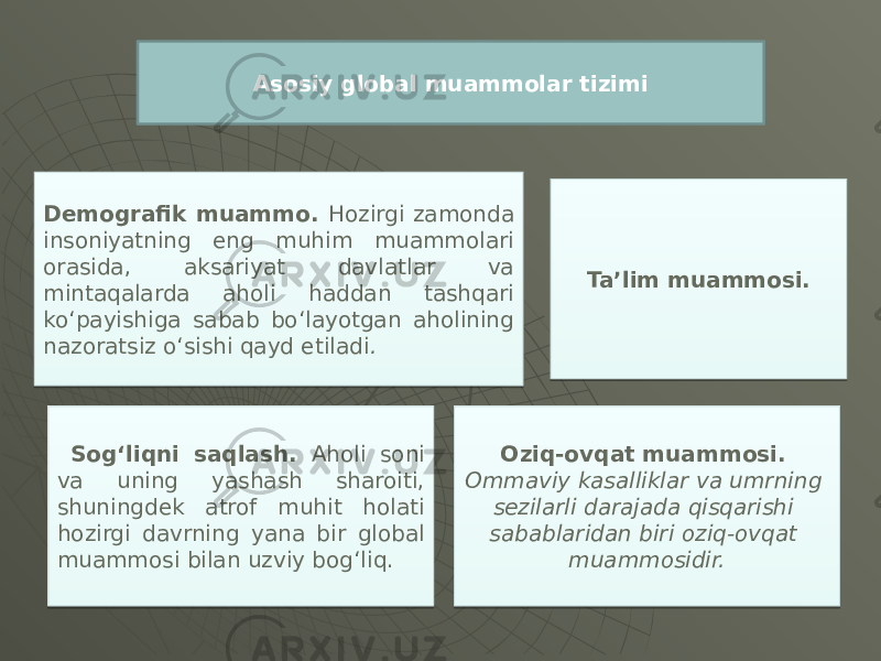 Asosiy global muammolar tizimi Demografik muammo. Hozirgi zamonda insoniyatning eng muhim muammolari orasida, aksariyat davlatlar va mintaqalarda aholi haddan tashqari ko‘payishiga sabab bo‘layotgan aholining nazoratsiz o‘sishi qayd etiladi . Sog‘liqni saqlash. Aholi soni va uning yashash sharoiti, shuningdek atrof muhit holati hozirgi davrning yana bir global muammosi bilan uzviy bog‘liq. Oziq-ovqat muammosi. Ommaviy kasalliklar va umrning sezilarli darajada qisqarishi sabablaridan biri oziq-ovqat muammosidir. Ta’lim muammosi. 2C 1A 10 0814 11 1E 0F04 01 0E 0E 2D 20 0D 0A 0B081B 11 2E 02 0A 0A 03 2B 