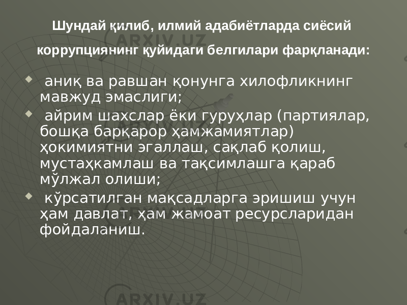 Шундай қилиб, илмий адабиётларда сиёсий коррупциянинг қуйидаги белгилари фарқланади:  аниқ ва равшан қонунга хилофликнинг мавжуд эмаслиги;  айрим шахслар ёки гуруҳлар (партиялар, бошқа барқарор ҳамжамиятлар) ҳокимиятни эгаллаш, сақлаб қолиш, мустаҳкамлаш ва тақсимлашга қараб мўлжал олиши;  кўрсатилган мақсадларга эришиш учун ҳам давлат, ҳам жамоат ресурсларидан фойдаланиш. 