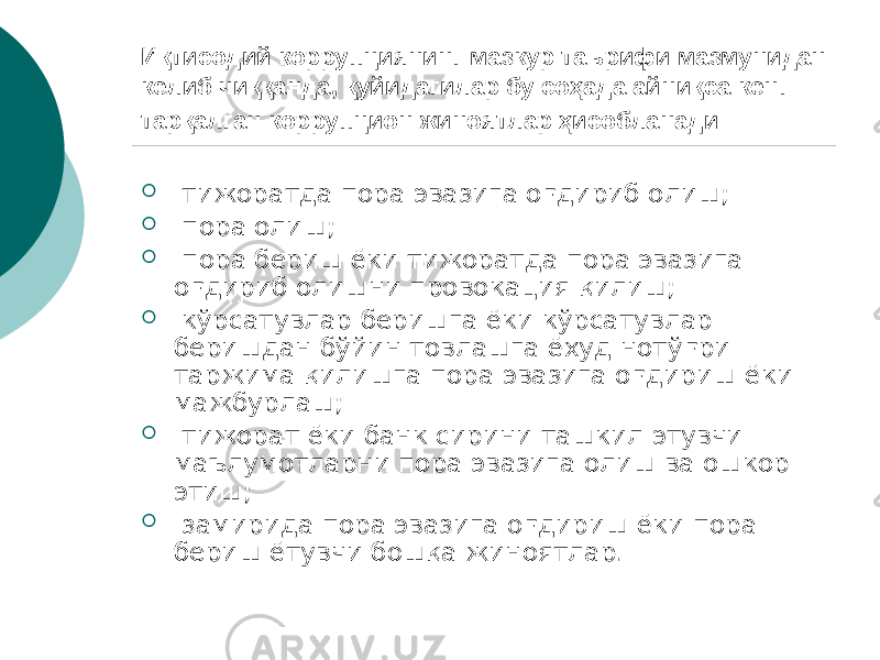 Иқтисодий коррупциянинг мазкур таърифи мазмунидан келиб чиққанда, қуйидагилар бу соҳада айниқса кенг тарқалган коррупцион жиноятлар ҳисобланади:  тижоратда пора эвазига оғдириб олиш;  пора олиш;  пора бериш ёки тижоратда пора эвазига оғдириб олишни провокация қилиш;  кўрсатувлар беришга ёки кўрсатувлар беришдан бўйин товлашга ёхуд нотўғри таржима қилишга пора эвазига оғдириш ёки мажбурлаш;  тижорат ёки банк сирини ташкил этувчи маълумотларни пора эвазига олиш ва ошкор этиш;  замирида пора эвазига оғдириш ёки пора бериш ётувчи бошқа жиноятлар. 