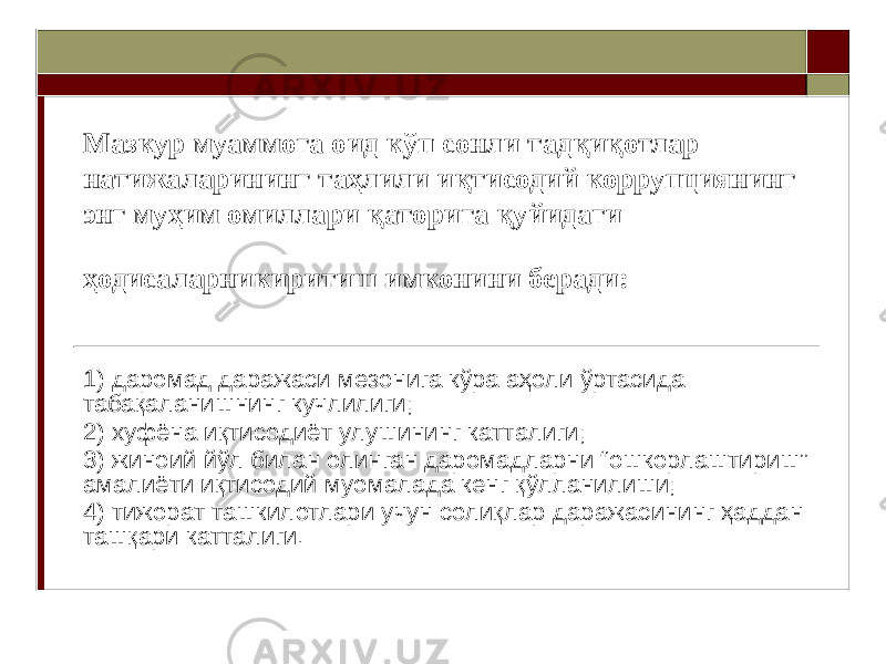 Мазкур муаммога оид кўп сонли тадқиқотлар натижаларининг таҳлили иқтисодий коррупциянинг энг муҳим омиллари қаторига қуйидаги ҳодисаларникиритиш имконини беради: 1) даромад даражаси мезонига кўра аҳоли ўртасида табақаланишнинг кучлилиги; 2) хуфёна иқтисодиёт улушининг катталиги; 3) жиноий йўл билан олинган даромадларни “ошкорлаштириш” амалиёти иқтисодий муомалада кенг қўлланилиши; 4) тижорат ташкилотлари учун солиқлар даражасининг ҳаддан ташқари катталиги. 