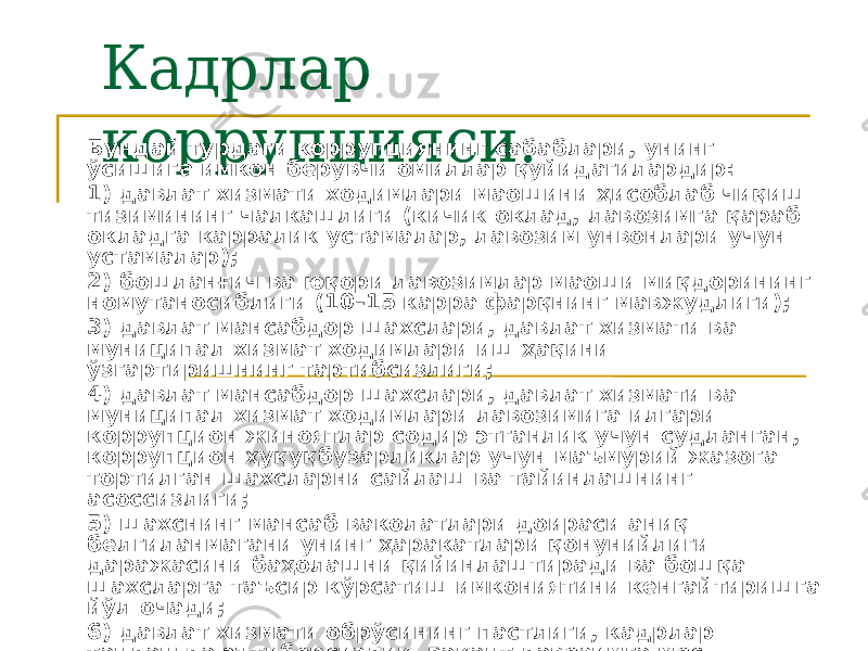 Кадрлар коррупцияси.Бундай турдаги коррупциянинг сабаблари, унинг ўсишига имкон берувчи омиллар қуйидагилардир: 1) давлат хизмати ходимлари маошини ҳисоблаб чиқиш тизимининг чалкашлиги (кичик оклад, лавозимга қараб окладга карралик устамалар, лавозим унвонлари учун устамалар); 2) бошланғич ва юқори лавозимлар маоши миқдорининг номутаносиблиги (10–15 карра фарқнинг мавжудлиги); 3) давлат мансабдор шахслари, давлат хизмати ва муниципал хизмат ходимлари иш ҳақини ўзгартиришнинг тартибсизлиги; 4) давлат мансабдор шахслари, давлат хизмати ва муниципал хизмат ходимлари лавозимига илгари коррупцион жиноятлар содир этганлик учун судланган, коррупцион ҳуқуқбузарликлар учун маъмурий жазога тортилган шахсларни сайлаш ва тайинлашнинг асоссизлиги; 5) шахснинг мансаб ваколатлари доираси аниқ белгиланмагани унинг ҳаракатлари қонунийлиги даражасини баҳолашни қийинлаштиради ва бошқа шахсларга таъсир кўрсатиш имкониятини кенгайтиришга йўл очади; 6) давлат хизмати обрўсининг пастлиги, кадрлар танлашда эътиборсизлик, вакант лавозимга мос келадиган танлаш мезонларининг йўқлиги; 7) давлат хизматидаги лавозимларни эгаллаш, очилган вакансиялар ҳақида ахборотнинг лозим даражада очиқ эмаслиги билан боғлиқ муаммолар ва ҳ.к. 