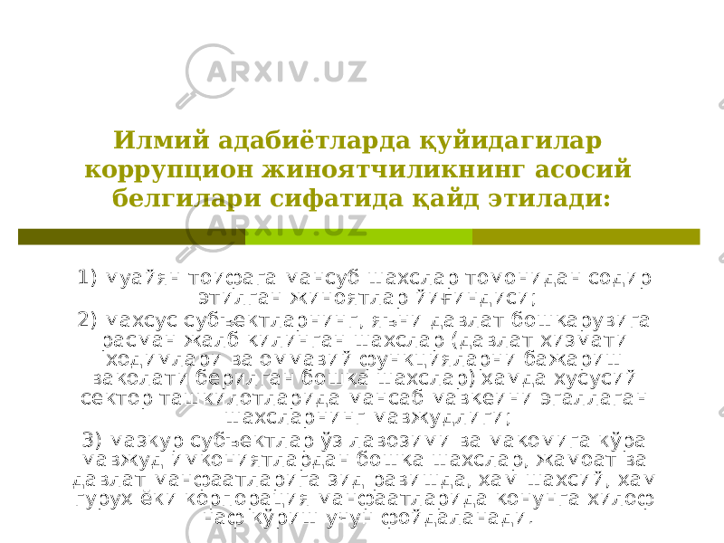 Илмий адабиётларда қуйидагилар коррупцион жиноятчиликнинг асосий белгилари сифатида қайд этилади: 1) муайян тоифага мансуб шахслар томонидан содир этилган жиноятлар йиғиндиси; 2) махсус субъектларнинг, яъни давлат бошқарувига расман жалб қилинган шахслар (давлат хизмати ходимлари ва оммавий функцияларни бажариш ваколати берилган бошқа шахслар) ҳамда хусусий сектор ташкилотларида мансаб мавқеини эгаллаган шахсларнинг мавжудлиги; 3) мазкур субъектлар ўз лавозими ва мақомига кўра мавжуд имкониятлардан бошқа шахслар, жамоат ва давлат манфаатларига зид равишда, ҳам шахсий, ҳам гуруҳ ёки корпорация манфаатларида қонунга хилоф наф кўриш учун фойдаланади. 