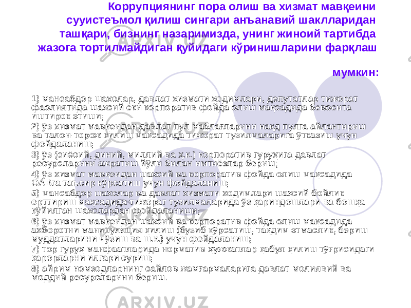 Коррупциянинг пора олиш ва хизмат мавқеини сууистеъмол қилиш сингари анъанавий шаклларидан ташқари, бизнинг назаримизда, унинг жиноий тартибда жазога тортилмайдиган қуйидаги кўринишларини фарқлаш мумкин: 1) мансабдор шахслар, давлат хизмати ходимлари, депутатлар тижорат фаолиятида шахсий ёки корпоратив фойда олиш мақсадида бевосита иштирок этиши; 2) ўз хизмат мавқеидан давлат пул маблағларини нақд пулга айлантириш ва талон-торож қилиш мақсадида тижорат тузилмаларига ўтказиш учун фойдаланиш; 3) ўз (сиёсий, диний, миллий ва ҳ.к.) корпоратив гуруҳига давлат ресурсларини ажратиш йўли билан имтиёзлар бериш; 4) ўз хизмат мавқеидан шахсий ва корпоратив фойда олиш мақсадида ОАВга таъсир кўрсатиш учун фойдаланиш; 5) мансабдор шахслар ва давлат хизмати ходимлари шахсий бойлик орттириш мақсадида тижорат тузилмаларида ўз қариндошлари ва бошқа қўйилган шахслардан фойдаланиши; 6) ўз хизмат мавқеидан шахсий ва корпоратив фойда олиш мақсадида ахборотни манипуляция қилиш (бузиб кўрсатиш, тақдим этмаслик, бериш муддатларини чўзиш ва ш.к.) учун фойдаланиш; 7) тор гуруҳ манфаатларида норматив ҳужжатлар қабул қилиш тўғрисидаги қарорларни илгари суриш; 8) айрим номзодларнинг сайлов жамғармаларига давлат молиявий ва моддий ресурсларини бериш. 