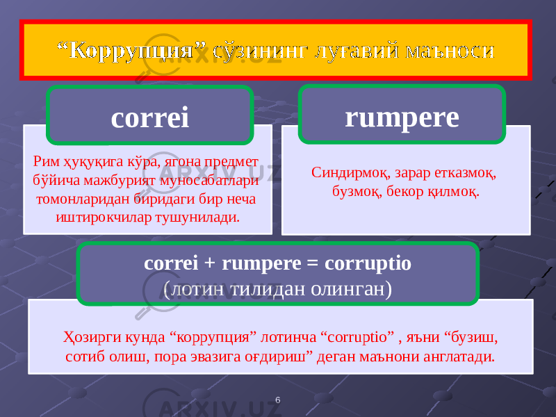  6“ Коррупция” сўзининг луғавий маъноси Рим ҳуқуқига кўра, ягона предмет бўйича мажбурият муносабатлари томонларидан биридаги бир неча иштирокчилар тушунилади. correi Синдирмоқ, зарар етказмоқ, бузмоқ, бекор қилмоқ. rumpere Ҳозирги кунда “коррупция” лотинча “corruptio” , яъни “бузиш, сотиб олиш, пора эвазига оғдириш” деган маънони англатади. correi + rumpere = corruptio (лотин тилидан олинган) 