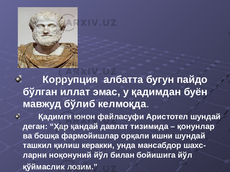  Коррупция албатта бугун пайдо бўлган иллат эмас, у қадимдан буён мавжуд бўлиб келмоқда . Қадимги юнон файласуфи Аристотел шундай деган: “Ҳар қандай давлат тизимида – қонунлар ва бошқа фармойишлар орқали ишни шундай ташкил қилиш керакки, унда мансабдор шахс- ларни ноқонуний йўл билан бойишига йўл қўймаслик лозим.” 