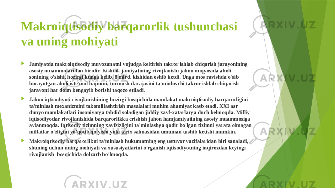 Makroiqtisodiy barqarorlik tushunchasi va uning mohiyati  Jamiyatda makroiqtisodiy muvozanatni vujudga keltirish takror ishlab chiqarish jarayonining asosiy muammolaridan biridir. Kishilik jamiyatining rivojlanishi jahon miqyosida aholi sonining o&#39;sishi, hozirgi kunga kelib, 8 mlrd. kishidan oshib ketdi. Unga mos ravishda o&#39;sib borayotgan aholi iste&#39;mol hajmini, turmush darajasini ta&#39;minlovchi takror ishlab chiqarish jarayoni har doim kengayib borishi taqozo etiladi.  Jahon iqtisodiyoti rivojlanishining hozirgi bosqichida mamlakat makroiqtisodiy barqarorligini ta&#39;minlash mexanizmini takomillashtirish masalalari muhim ahamiyat kasb etadi. XXI asr dunyo mamlakatlari insoniyatga tahdid soladigan jiddiy xavf-xatarlarga duch kelmoqda. Milliy iqtisodiyotlar rivojlanishida barqarorlikka erishish jahon hamjamiyatining asosiy muammosiga aylanmoqda. Iqtisodiy tizimning xavfsizligini ta&#39;minlashga qodir bo&#39;lgan tizimni yarata olmagan millatlar o&#39;zligini yo&#39;qotib qo&#39;yishi yoki tarix sahnasidan umuman tushib ketishi mumkin.  Makroiqtisodiy barqarorlikni ta&#39;minlash hukumatning eng ustuvor vazifalaridan biri sanaladi, shuning uchun uning mohiyati va xususiyatlarini o&#39;rganish iqtisodiyotning inqirozdan keyingi rivojlanish bosqichida dolzarb bo&#39;lmoqda. 