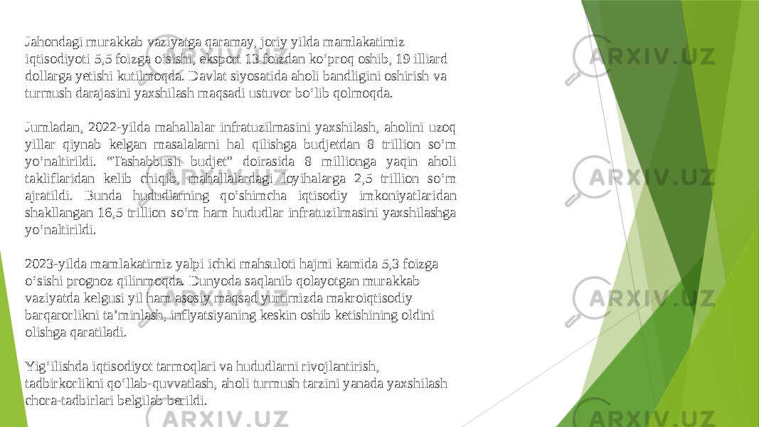 Jahondagi murakkab vaziyatga qaramay, joriy yilda mamlakatimiz iqtisodiyoti 5,5 foizga o‘sishi, eksport 13 foizdan ko‘proq oshib, 19 illiard dollarga yetishi kutilmoqda. Davlat siyosatida aholi bandligini oshirish va turmush darajasini yaxshilash maqsadi ustuvor bo‘lib qolmoqda. Jumladan, 2022-yilda mahallalar infratuzilmasini yaxshilash, aholini uzoq yillar qiynab kelgan masalalarni hal qilishga budjetdan 8 trillion so‘m yo‘naltirildi. “Tashabbusli budjet” doirasida 8 millionga yaqin aholi takliflaridan kelib chiqib, mahallalardagi loyihalarga 2,5 trillion so‘m ajratildi. Bunda hududlarning qo‘shimcha iqtisodiy imkoniyatlaridan shakllangan 16,5 trillion so‘m ham hududlar infratuzilmasini yaxshilashga yo‘naltirildi. 2023-yilda mamlakatimiz yalpi ichki mahsuloti hajmi kamida 5,3 foizga o‘sishi prognoz qilinmoqda. Dunyoda saqlanib qolayotgan murakkab vaziyatda kelgusi yil ham asosiy maqsad yurtimizda makroiqtisodiy barqarorlikni ta’minlash, inflyatsiyaning keskin oshib ketishining oldini olishga qaratiladi. Yig‘ilishda iqtisodiyot tarmoqlari va hududlarni rivojlantirish, tadbirkorlikni qo‘llab-quvvatlash, aholi turmush tarzini yanada yaxshilash chora-tadbirlari belgilab berildi. 