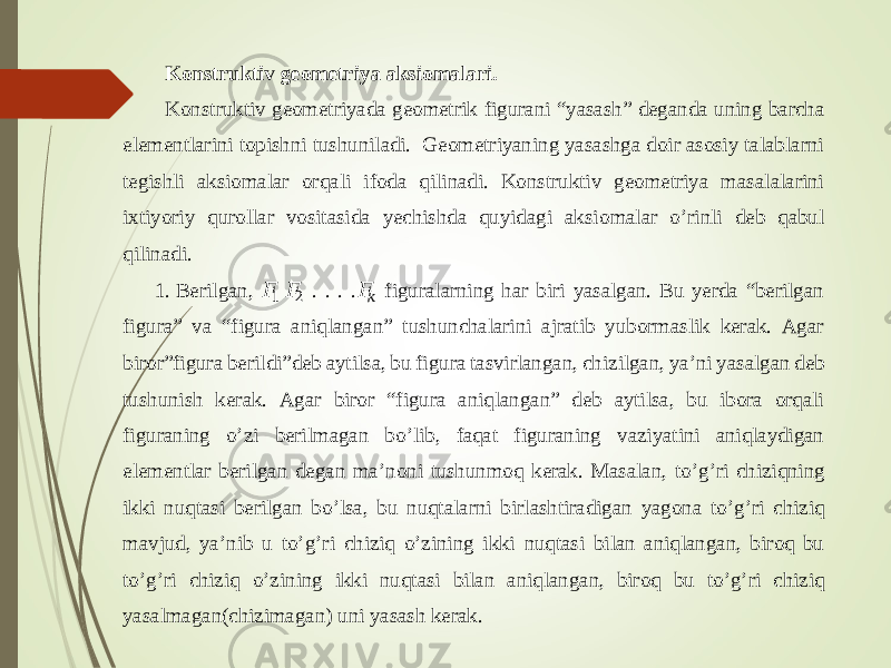 Konstruktiv geometriya aksiomalari. Konstruktiv geome triyada geometrik figurani “yasash” deganda uning barcha elementlarini topishni tushuniladi. Geometriyaning yasashga doir asosiy talablarni tegishli aksiomalar orqali ifoda qilinadi. Konstruktiv geometriya masalalarini ixtiyoriy qurollar vositasida yechishda quyidagi aksi omalar o ’ rinli deb qabul qilinadi. 1. Berilgan, &#55349;&#56377;1 &#55349;&#56377; 2 . . . . &#55349;&#56377; &#55349;&#56408; figuralarning har biri yasalgan. Bu yerda “berilgan figura” va “figura aniqlangan” tushunchalarini ajratib yubormaslik kerak. Agar biror”figura berildi”deb aytilsa, bu figura tasvirlangan, chizilgan, ya ’ ni yasalgan deb tushunish kerak. Agar biror “figura aniqlangan” deb aytilsa, bu ibora orqali figuraning o ’ zi berilmagan bo ’ lib, faqat figuraning vaziyatini aniqlaydigan elementlar berilgan degan ma ’ noni tushunmoq kerak. Masalan, to ’ g ’ ri chiziqning ikki nuqtasi berilgan bo ’ lsa, bu nuqtalarni birlashtiradigan yagona to ’ g ’ ri chiziq mavjud, ya ’ nib u to ’ g ’ ri chiziq o ’ zining ikki nuqtasi bilan aniqlangan, biroq bu to ’ g ’ ri chiziq o ’ zining ikki nuqtasi bilan aniqlangan, biroq bu to ’ g ’ ri chiziq yasalmagan(chizimagan) uni yasash kerak. 