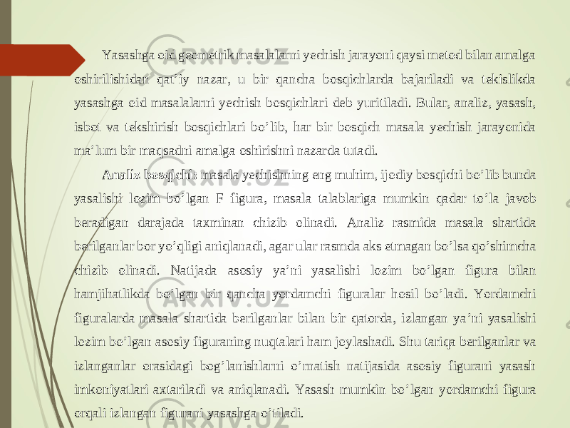Yasashga oid geometrik masalalarni yechish jarayoni qaysi metod bilan amalga oshirilishidan qat ’ iy nazar, u bir qancha bosqichlarda bajariladi va tekislikda yasashga oid masalalarni yechish bosqichla ri deb yu ritiladi. Bular, analiz, yasash, isbot va tekshirish bosqichlari bo ’ lib, har bir bosqich masala yechish jarayonida ma ’ lum bir maqsadni amalga oshirishni nazarda tutadi. Analiz bosqichi: masala yechishning eng muhim, ijodiy bosqichi bo ’ lib bunda yasalishi l ozim bo ’ lgan F figura, masala talablariga mumkin qadar to ’ la javob beradigan da rajada taxminan chizib olinadi. Analiz rasmida masala shartida berilganlar bor yo ’ qligi aniqlanadi, agar ular rasmda aks etmagan bo ’ lsa qo ’ shimcha chizib olinadi. Natijada asosi y ya ’ ni yasalishi lozim bo ’ lgan figura bilan hamjihatlikda bo ’ lgan bir qancha yordamchi figuralar hosil bo ’ ladi. Yordamchi figuralarda masala shartida berilganlar bilan bir qatorda, izlangan ya ’ ni yasalishi lozim bo ’ lgan asosiy figuraning nuqtalari ham joy lashadi. Shu tariqa berilganlar va izlanganlar orasidagi bog ’ lanishlarni o ’ rnatish natijasida asosiy figurani yasash imkoniyatlari axtariladi va aniqlanadi. Yasash mumkin bo ’ lgan yordamchi figura orqali izlangan figurani yasashga o ’ tiladi. 