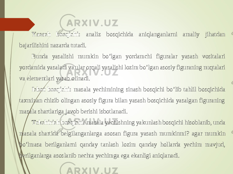Yasash bosqichi: analiz bosqichida aniqlanganlarni amaliy jihatdan bajarilishini nazarda tutadi. Bunda yasalishi mumkin bo ’lgan yordamchi figuralar yasash vositalari yordamida yasaladi va ular orqali yasalishi lozim bo ’lgan asosiy figuraning nuqtalari va elementlari yasab olinadi. Isbot bosqichi: mas ala yechimining sinash bosqichi bo ’lib tahlil bosqichida taxminan chizib olingan asosiy figura bilan yasash bosqichida yasalgan figuraning masala sh artlariga javob berishi isbotlanadi. Tekshirish bosqichi: masala yechishning ya kunlash bosqichi hisoblanib, unda masala shartida belgilanganlar ga asosan figura yasash mumkinmi ? agar mumkin bo ’lmasa berilganlarni qanday t an lash lozim qanday h ollarda yechim mavjud, berilgan larga asoslanib nechta yechimga ega ekanligi aniqlanadi. 