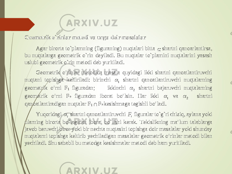 Geometrik o`rinlar metodi va unga doir masalalar Agar birorta to`plamning (figuraning) nuqtalari bitta &#55349;&#57084; shartni qanoarlantirsa, bu nuqtalarga geometrik o`rin de yiladi. Bu nuqtalar to`plamini nuqtalarini yasash uslubi geometrik o`rin metodi deb yuritiladi. Geometrik o’rinlar metodida masala quyidagi ikki shartni qanoatlantiruvchi nuqtani topishga keltiriladi: birinchi 1  shartni qanoatlanti ruvchi nuqtalarning geometrik o’rni F 1 figuradan; ikkinchi 2  shartni bajaruvchi nuqtalarning geometrik o’rni F 2 figuradan iborat bo’lsin. Har ikki 1  va 2  shartni qanoatlantirad igan nuqtalar F 1  F 2 kesishmaga tegishli bo’ladi. Yuqoridagi i  shartni qanoatlantiruvchi iF figuralar to`g`ri chiziq, aylana yoki ularning birorta bo`lagidan iborat bo`lishi kerak. Tekislikning ma’lum talablarga javob beruvchi biror yoki bir nechta nuqtasini topishga doir masalalar yoki shunday nuqtalarni topishga keltirib yechiladigan masalalar geometrik o’rinlar metodi bilan yechiladi. Shu sababli bu metodga kesishmalar metodi deb ham yuritiladi. 