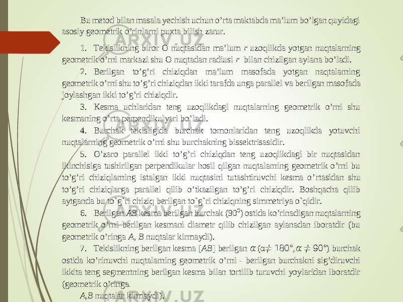 Bu metod bilan masala yechish uchun o’rta maktabda ma’lum bo’lgan quyidagi asosiy geometrik o’rinlarni puxta bilish zarur. 1. Tekislikning biror O nuqtasi dan ma’lum r uzoqlikda yotgan nuqtalarning geometrik o’rni markazi shu O nuqtadan radiusi r bilan chizilgan aylana bo’ladi. 2. Berilgan to’g’ri chiziqdan ma’lum masofada yotgan naqtalarning geometrik o’rni shu to’g’ri chiziqdan ikki tarafda unga parallel va berilgan masofada joylashgan ikki to’g’ri chiziqdir. 3. Kesma uchlaridan teng uzoqlikdagi nuqtalarning geometrik o’rni shu kesmaning o’rta perpendikulyari bo’ladi. 4. Burchak tekisligida burchak tomonlaridan teng uzoqlikda yotuvchi nuqtalarning geometrik o’rni s hu burchakning bissektrisasidir. 5. O’zaro parallel ikki to’g’ri chiziqdan teng uzoqlikdagi bir nuqtasidan ikinchisiga tushirilgan perpendikular hosil qilgan nuqtalarning geometrik o’rni bu to’g’ri chiziqlarning istalgan ikki nuqtasini tutashtiruvchi kesma o’ rtasidan shu to’g’ri chiziqlarga parallel qilib o’tkazilgan to’g’ri chiziqdir. Boshqacha qilib aytganda bu to`g`ri chiziq berilgan to`g`ri chiziqning simmetriya o`qidir. 6. Berilgan AB kesma berilgan burchak (90 0 ) ostida ko’rinadigan nuqtalarning geometrik o ’rni berilgan kesmani diametr qilib chizilgan aylanadan iboratdir (bu geometrik o’ringa A, B nuqtalar kirmaydi). 7. Tekislikning berilgan kesma [ AB ] berilgan &#55349;&#57084; ( α ≠ 180° , &#55349;&#57084; ≠ 90° ) burchak ostida ko’rinuvchi nuqtalarning geometrik o’rni - berilgan burchakni sig’diruvchi ikkita teng segmentning berilgan kesma bilan tortilib turuvchi yoylaridan iboratdir (geometrik o’ringa A,B nuqtalar kirmaydi). 