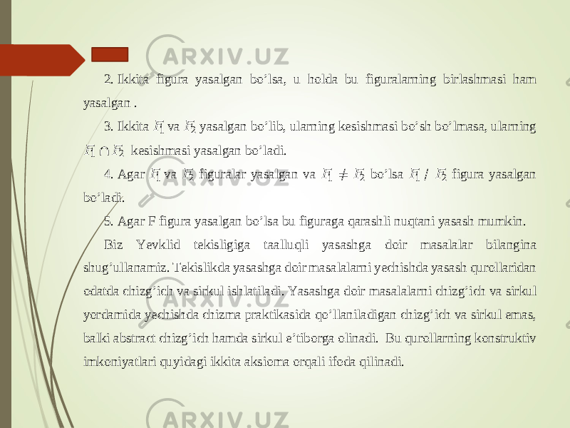 1. 2. Ikkita figura yasalgan bo ’ lsa, u holda bu figuralarning birlashmasi ham yasalgan . 3. Ikkita &#55349;&#56377; 1 va &#55349;&#56377; 2 yasalgan bo ’ lib, ularning kesishmasi bo ’ sh bo ’ lmasa, ularning &#55349;&#56377; 1 ∩ &#55349;&#56377; 2 kesishmasi yasalgan bo ’ ladi. 4. Agar &#55349;&#56377; 1 va &#55349;&#56377; 2 figuralar yasalgan va &#55349;&#56377; 1 ≠ &#55349;&#56377; 2 bo ’ lsa &#55349;&#56377; 1 / &#55349;&#56377; 2 figura yasalgan bo ’ ladi. 5. Agar F figura yasalgan bo ’ lsa bu figuraga qarashli nuqtani yasash mumkin. Biz Yevklid tekisligiga taa lluqli yasashga doir masalalar bilangina shug ’ ullanamiz. Tekislikda yasashga doir masalalarni yechishda yasash qurollaridan odatda chizg ’ ich va sirkul ishlatiladi. Yasashga doir m asalalarni chizg ’ ich va sirkul yordamida yechishda chizma praktikasida qo ’ llaniladigan chizg ’ ich va sirkul emas, balki abstract chizg ’ ich hamda sirkul e ’ tiborga olinadi . Bu qurollarning kons truktiv imkoniyatlari quyidagi ikkita aksioma orqali ifoda qilin adi. 