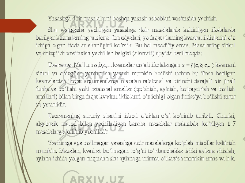 Yasashga doir masalalarni boshqa yasash asboblari vositasida yechish. Shu vaqtgacha yechilgan yasashga doir masalalarda keltirilgan ifodalarda berilgan kesmalarning ratsional funksiyalari, yo faqat ularning kvadrat ildizlarini o’z ichiga olga n ifodalar ekanligini ko’rdik. Bu hol tasodifiy emas. Masalaning sirkul va chizg’ich vositasida yechilish belgisi (alomati) quyida berilmoqda: Teorema. Ma’lum a,b,c,… kesmalar orqali ifodalangan ,...) , , ( c b a f x  kesmani sirkul va chizg’ich yordamida y asash mumkin bo’lishi uchun bu ifoda berilgan kesmalardan iborat argumentlarga nisbatan ratsional va birinchi darajali bir jinsli funksiya bo’lishi yoki ratsional amallar (qo’shish, ayirish, ko’paytirish va bo’lish amallari) bilan birga faqat kvadrat ildiz larni o’z ichigi olgan funksiya bo’lishi zarur va yetarlidir. Teoremaning zururiy shartini isboti o’zidan -o’zi ko’rinib turibdi. Chunki, algebraik metod bilan yechiladigan barcha masalalar maktabda ko’rilgan 1 -7 masalalarga keltirib yechiladi. Yechimga ega bo’lmagan yasashga doir masalalarga ko’plab misollar keltirish mumkin. Masalan, kvadrat bo’lmagan to’g’ri to’rtburchakka ichki aylana chizish, aylana ichida yotgan nuqtadan shu aylanaga urinma o’tkazish mumkin emas va h.k. 