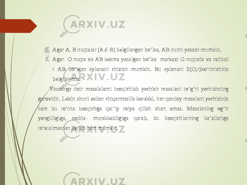  1. Agar A, B nuqtalar (A ≠ B) belgilangan bo ’ lsa, AB nurni yasash mumkin. 2. Agar O nuqta va AB kesma yasalgan bo ’ lsa markazi O nuqtada va radiusi r = AB bo ’ lgan aylanani chizish mumkin . Bu aylanani S ( O , r ) ko ’ rinishida belgilaymiz . Y asashga doir masalalarni b osqichlab yechish masalani to ’ g ’ ri yechi shning garovidir. Lekin shuni es dan chiqarmaslik kerakki, har qanday masalani yechishda ham bu to ’ rtta bosqichga qat ’ iy roiya qilish shart emas. Masalaning og ’ ir yengilligiga, so d da - murakkabligiga qarab, bu bosqichl arning ba ’ zilariga to ’ xtalmasdan ketish ham mumkin. 6 7 