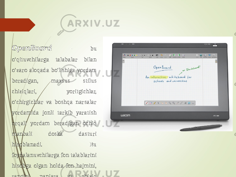 OpenBoard - bu o&#39;qituvchilarga talabalar bilan o&#39;zaro aloqada bo&#39;lishiga yordam beradigan, maxsus stilus chiziqlari, yoritgichlar, o&#39;chirgichlar va boshqa narsalar yordamida jonli tarkib yaratish orqali yordam beradigan ochiq manbali doska dasturi hisoblanadi. Bu foydalanuvchilarga fon talablarini hisobga olgan holda fon hajmini, rangini, panjara va chiziq intensivligini sozlash imkonini beradi. 