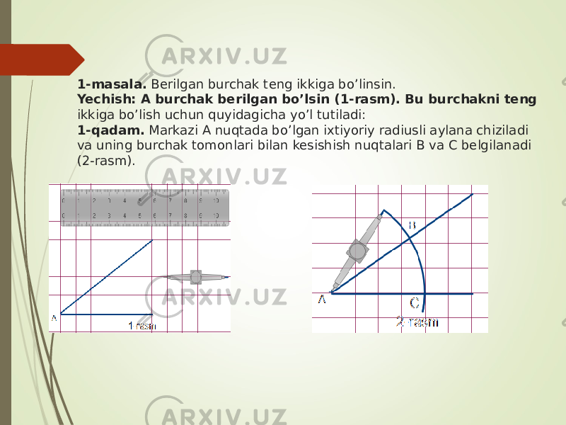 1-masala. Berilgan burchak teng ikkiga bo’linsin. Yechish: A burchak berilgan bo’lsin (1-rasm). Bu burchakni teng ikkiga bo’lish uchun quyidagicha yo’l tutiladi: 1-qadam. Markazi A nuqtada bo’lgan ixtiyoriy radiusli aylana chiziladi va uning burchak tomonlari bilan kesishish nuqtalari B va C belgilanadi (2-rasm). 