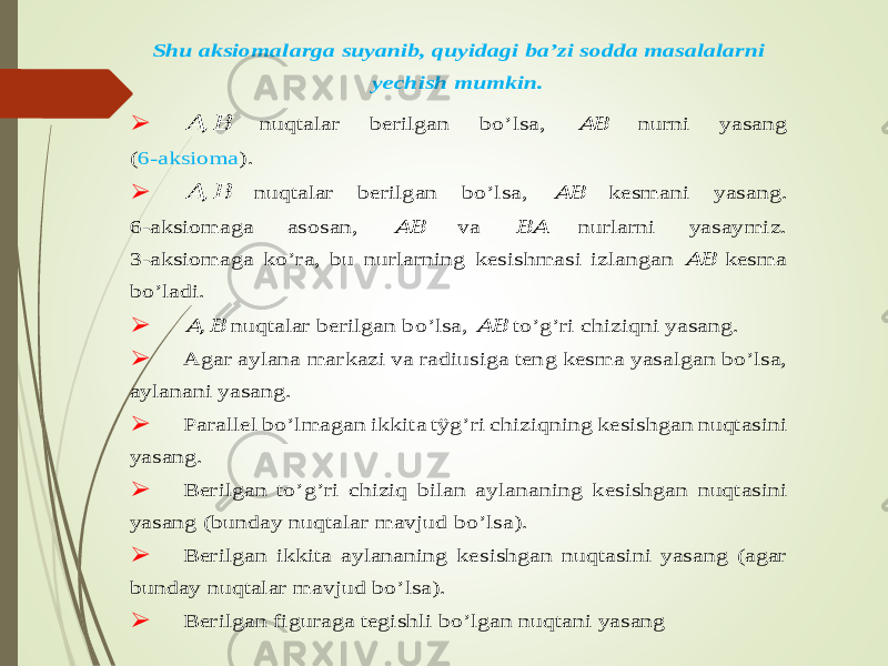 S h u aksiom alarga su ya n ib , q u yidagi ba’zi sodd a m asalala rn i ye ch ish m u m k in .  &#55349;&#56372; ,&#55349;&#56373; nuqtalar berilg an bo ’lsa, &#55349;&#56372;&#55349;&#56373; nurni ya sang (6-aksio m a).  &#55349;&#56372; ,&#55349;&#56373; nuqtalar berilg an bo’lsa, &#55349;&#56372;&#55349;&#56373; kesm an i ya sang. 6-aksiom ag a asosan, &#55349;&#56372;&#55349;&#56373; v a &#55349;&#56373;&#55349;&#56372; nurlarni ya say m iz. 3-aksiom ag a ko’ra, bu nurlarnin g kesish m asi izlangan &#55349;&#56372;&#55349;&#56373; kesm a bo’lad i.  &#55349;&#56372; ,&#55349;&#56373; n uqtalar b erilg an bo’lsa, &#55349;&#56372;&#55349;&#56373; to’g ’ri ch iziqni ya sang.  A gar aylana m arkazi va radiu siga ten g kesm a ya salgan bo’lsa, aylanan i ya sang.  P arall el bo’lm agan ikk ita tӱg’ri ch iziq n in g kesish gan nu qtasini yasang.  B erilgan to’g’ri ch iziq bilan aylananing k esish g an nuqtasini ya san g (bund ay nuqtalar m avjud bo ’lsa).  B erilgan ikk ita aylananin g kesish gan nuq tasini ya san g (agar bund ay nuqtalar m avjud bo ’lsa).  B erilgan figuraga tegish li bo’lgan nuqtani ya sang 