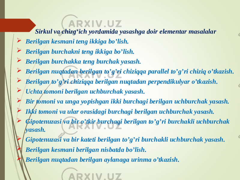 Sirkul va chizgʻich yordamida yasashga doir elementar masalalar  Berilgan kesmani teng ikkiga bo’lish.  Berilgan burchakni teng ikkiga bo’lish.  Berilgan burchakka teng burchak yasash.  Berilgan nuqtadan berilgan to’g’ri chiziqqa parallel to’g’ri chiziq o’tkazish.  Berilgan to’g’ri chiziqqa berilgan nuqtadan perpendikulyar o’tkazish.  Uchta tomoni berilgan uchburchak yasash.  Bir tomoni va unga yopishgan ikki burchagi berilgan uchburchak yasash.  Ikki tomoni va ular orasidagi burchagi berilgan uchburchak yasash.  Gipotenuzasi va bir o’tkir burchagi berilgan to’g’ri burchakli uchburchak yasash.  Gipotenuzasi va bir kateti berilgan to’g’ri burchakli uchburchak yasash.  Berilgan kesmani berilgan nisbatda bo’lish.  Berilgan nuqtadan berilgan aylanaga urinma o’tkazish. 