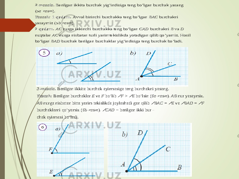 2-masala. Berilgan ikkita burchak yig’indisiga teng bo’lgan burchak yasang (5a -rasm ). Yasash: 1-qadam. Avval birinchi burchakka teng bo’lgan BAC burchakni yasaymiz ( 5b -rasm ). 2-qadam. AC nurga ikkinchi burchakka teng bo’lgan CAD burchakni B va D nuqtalar AC nurga nisbatan turli yarimtekislikda yotadigan qilib qo’yamiz. Hosil bo’lgan BAD burchak berilgan burchaklar yig’indisiga teng burchak bo’ladi. 3-masala. Berilgan ikkita burchak ayirmasiga teng burchakni yasang. Yasash: Berilgan burchaklar E va F bo’lib ∠F > ∠E bo’lsin ( 6a -rasm ). AB nur yasaymiz. AB nurga nisbatan bitta yarim tekislikda joylashadi gan qilib ∠BAC = ∠E va ∠BAD = ∠F burchaklarni qo’yamiz ( 6b -rasm ). ∠CAD − berilgan ikki bur - chak ayirmasi bo’ladi. 