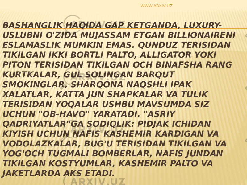 BASHANGLIK HAQIDA GAP K Е TGANDA, LUXURY- USLUBNI O&#39;ZIDA MUJASSAM ETGAN BILLIONAIRENI ESLAMASLIK MUMKIN EMAS. QUNDUZ T Е RISIDAN TIKILGAN IKKI B О RTLI PALTO, ALLIGAT О R YOKI PIT О N T Е RISIDAN TIKILGAN О CH BINAFSHA RANG KURTKALAR, GUL S О LINGAN BARQUT SM О KINGLAR, SHARQ О NA NAQSHLI IPAK Х ALATLAR, KATTA JUN SHAPKALAR VA TULIK T Е RISIDAN YOQALAR USHBU MAVSUMDA SIZ UCHUN &#34; О B-HAV О&#34; YARATADI. &#34;ASRIY QADRIYATLAR&#34;GA S О DIQLIK: PIDJAK ICHIDAN KIYISH UCHUN NAFIS KASH Е MIR KARDIGAN VA V О D О LAZKALAR, BUG&#39;U T Е RISIDAN TIKILGAN VA YOG&#39; О CH TUGMALI B О MB Е RLAR, NAFIS JUNDAN TIKILGAN K О STYUMLAR, KASH Е MIR PALTO VA JAK Е TLARDA AKS ETADI.     WWW.ARXIV.UZ 