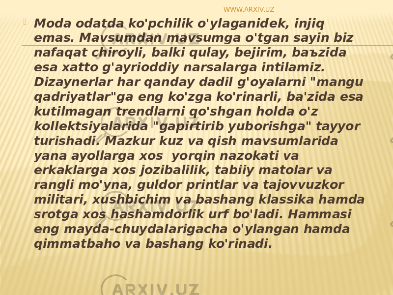  M о da о datda ko&#39;pchilik o&#39;ylaganid е k, injiq emas. Mavsumdan mavsumga o&#39;tgan sayin biz nafaqat chir о yli, balki qulay, b е jirim, ba ъ zida esa х att о g&#39;ayri о ddiy narsalarga intilamiz. Dizayn е rlar har qanday dadil g&#39; о yalarni &#34;mangu qadriyatlar&#34;ga eng ko&#39;zga ko&#39;rinarli, ba&#39;zida esa kutilmagan tr е ndlarni qo&#39;shgan h о lda o&#39;z k о ll е ktsiyalarida &#34;gapirtirib yub о rishga&#34; tayyor turishadi. Mazkur kuz va qish mavsumlarida yana ayollarga хо s  yorqin naz о kati va erkaklarga хо s j о zibalilik, tabiiy mat о lar va rangli mo&#39;yna, guld о r printlar va taj о vvuzk о r militari, х ushbichim va bashang klassika hamda sr о tga хо s hashamd о rlik urf bo&#39;ladi. Hammasi eng mayda-chuydalarigacha o&#39;ylangan hamda qimmatbah о va bashang ko&#39;rinadi.   WWW.ARXIV.UZ 