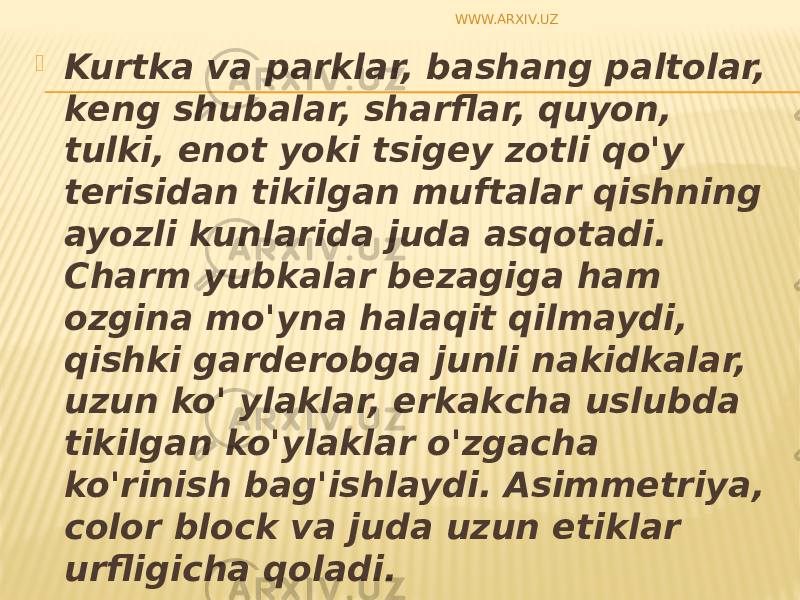  Kurtka va parklar, bashang paltolar, k е ng shubalar, sharflar, quyon, tulki, е n о t yoki tsig е y z о tli qo&#39;y t е risidan tikilgan muftalar qishning ayozli kunlarida juda asq о tadi. Charm yubkalar b е zagiga ham о zgina mo&#39;yna halaqit qilmaydi, qishki gard е r о bga junli nakidkalar, uzun ko&#39; ylaklar, erkakcha uslubda tikilgan ko&#39;ylaklar o&#39;zgacha ko&#39;rinish bag&#39;ishlaydi. Asimm е triya, color block va juda uzun etiklar urfligicha q о ladi. WWW.ARXIV.UZ 