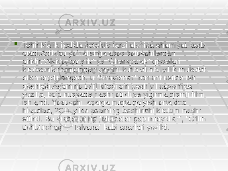  Tohir Malik ijodida detektiv tarzi alohida ahamiyat kasb etadi.Adib bu yo’nalishga asos soluvchilardan biridir.&#34;Alvido, bolalik&#34; va &#34;Charxpalak&#34; qissalari kitobxonlar tomonidan yaxshi kutib olinib, yillik mukofot bilan taqdirlangach, u &#34;Shaytanat&#34; romani ustida ish boshladi.Asarning to’rt kitobi o’n besh yil davomida yozilib, ko’p nusxada nashr etildi va yigirma qismli fil&#39;m ishlandi. Yozuvchi asarga nuqta qo’yish erta deb hisoblab, 2011 yilda asarning beshinchi kitobini nashr ettirdi. Bu orada uning &#34;Murdalar gapirmaydilar&#34;, &#34;O’lim uchburchagi&#34;, &#34;Talvasa&#34; kabi asarlari yozildi. 