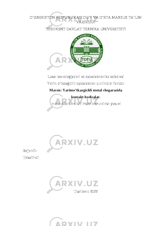 O’ZBEKISTON RESPUBLIKASI OLIY VA O’RTA MAXSUS TA’LIM VAZIRLIGI TOSHKENT DAVLAT TEXNIKA UNIVERSITETI Lazer texnologiyalari va optoelektronika kafedrasi Yarim o’tkazgichli optoelektron qurilmalar fanidan Mavzu: Yarimo’tkazgichli metal chegarasida kontakt hodisalar. mavzusida kurs ishi hisob-tushuntirish yozuvi Bajardi: Tekshirdi _____________________________________ ___________ Toshkent-2022 