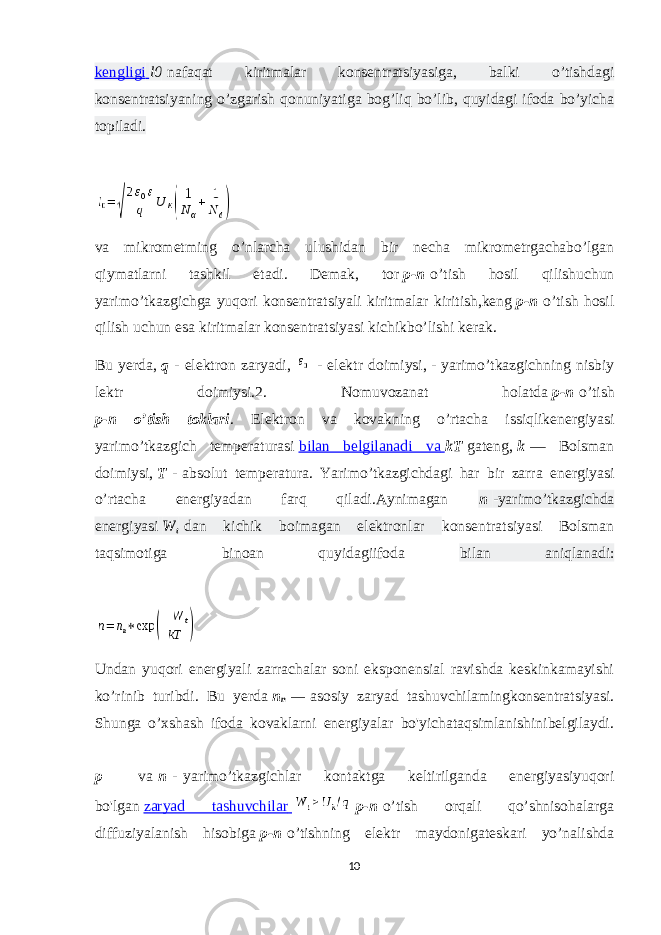 kengligi   l0   nafaqat kiritmalar konsentratsiyasiga, balki o’tishdagi konsentratsiyaning o’zgarish qonuniyatiga bog’liq bo’lib, quyidagi ifoda bo’yicha topiladi. va mikrometming o’nlarcha ulushidan bir necha mikrometrgachabo’lgan qiymatlarni tashkil etadi. Demak, tor   p-n   o’tish hosil qilishuchun yarimo’tkazgichga yuqori konsentratsiyali kiritmalar kiritish,keng   p-n   o’tish hosil qilish uchun esa kiritmalar konsentratsiyasi kichikbo’lishi kerak. Bu yerda,   q   - elektron zaryadi,     - elektr doimiysi,   -   yarimo’tkazgichning nisbiy lektr doimiysi.2. Nomuvozanat holatda   p-n   o’tish p-n o’tish toklari . Elektron va kovakning o’rtacha issiqlikenergiyasi yarimo’tkazgich temperaturasi   bilan belgilanadi va   kT   gateng,   k   — Bolsman doimiysi,   T   -   absolut temperatura. Yarimo’tkazgichdagi har bir zarra energiyasi o’rtacha energiyadan farq qiladi.Aynimagan n   -yarimo’tkazgichda energiyasi   W t   dan kichik boimagan elektronlar konsentratsiyasi Bolsman taqsimotiga binoan quyidagiifoda bilan aniqlanadi: Undan yuqori energiyali zarrachalar soni eksponensial ravishda keskinkamayishi ko’rinib turibdi. Bu yerda   n n   —   asosiy zaryad tashuvchilamingkonsentratsiyasi. Shunga o’xshash ifoda kovaklarni energiyalar bo&#39;yichataqsimlanishinibelgilaydi. p –   va   n   -   yarimo’tkazgichlar kontaktga keltirilganda energiyasiyuqori bo&#39;lgan   zaryad tashuvchilar     p-n   o’tish orqali qo’shnisohalarga diffuziyalanish hisobiga   p-n   o’tishning elektr maydonigateskari yo’nalishda 10 