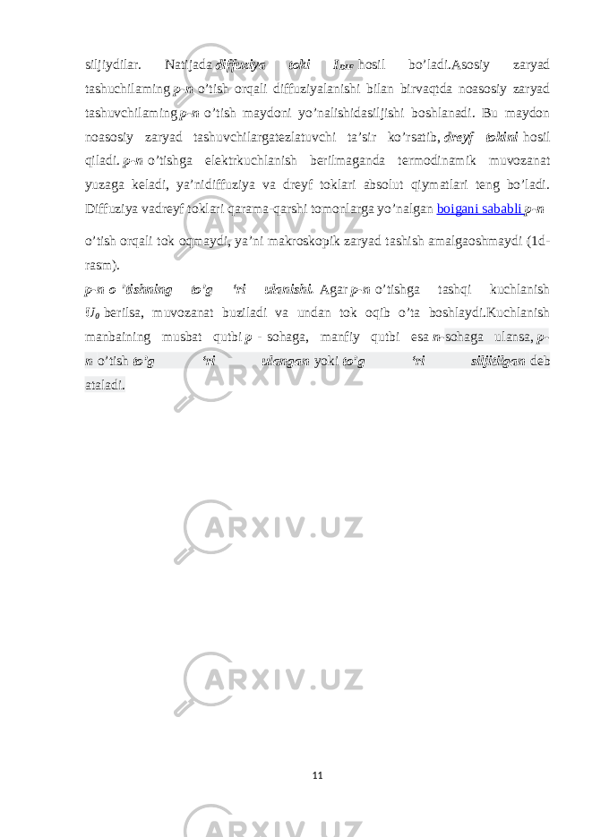 siljiydilar. Natijada   diffuziya toki I DIF   hosil bo’ladi.Asosiy zaryad tashuchilaming   p-n   o’tish orqali diffuziyalanishi bilan birvaqtda noasosiy zaryad tashuvchilaming   p-n   o’tish maydoni yo’nalishidasiljishi boshlanadi. Bu maydon noasosiy zaryad tashuvchilargatezlatuvchi ta’sir ko’rsatib,   dreyf tokini   hosil qiladi.   p-n   o’tishga elektrkuchlanish berilmaganda termodinamik muvozanat yuzaga keladi, ya’nidiffuziya va dreyf toklari absolut qiymatlari teng bo’ladi. Diffuziya vadreyf toklari qarama-qarshi tomonlarga yo’nalgan   boigani sababli   p-n o’tish orqali tok oqmaydi, ya’ni makroskopik zaryad tashish amalgaoshmaydi (1d- rasm). p-n   о   ’tishning to’g ‘ri ulanishi.   Agar   p-n   o’tishga tashqi kuchlanish U 0   berilsa, muvozanat buziladi va undan tok oqib o’ta boshlaydi.Kuchlanish manbaining musbat qutbi   p   -   sohaga, manfiy qutbi esa   n- sohaga ulansa,   p- n   o’tish   to’g ‘ri ulangan   yoki   to’g ‘ri siljitilgan   deb ataladi. 11 