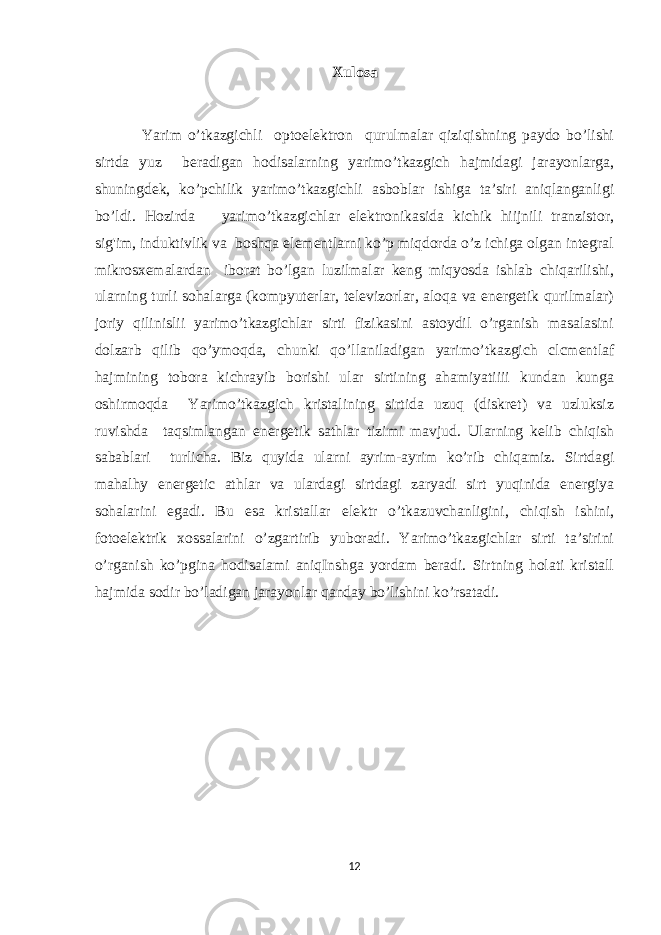 Xulosa Yarim o’tkazgichli optoelektron qurulmalar qiziqishning paydo bo’lishi sirtda yuz beradigan hodisalarning yarimo’tkazgich hajmidagi jarayonlarga, shuningdek, ko’pchilik yarimo’tkazgichli asboblar ishiga ta’siri aniqlanganligi bo’ldi. Hozirda yarimo’tkazgichlar elektronikasida kichik hiijnili tranzistor, sig&#39;im, induktivlik va boshqa elementlarni ko’p miqdorda o’z ichiga olgan integral mikrosxemalardan iborat bo’lgan luzilmalar keng miqyosda ishlab chiqarilishi, ularning turli sohalarga (kompyuterlar, televizorlar, aloqa va energetik qurilmalar) joriy qilinislii yarimo’tkazgichlar sirti fizikasini astoydil o’rganish masalasini dolzarb qilib qo’ymoqda, chunki qo’llaniladigan yarimo’tkazgich clcmentlaf hajmining tobora kichrayib borishi ular sirtining ahamiyatiiii kundan kunga oshirmoqda Yarimo’tkazgich kristalining sirtida uzuq (diskret) va uzluksiz ruvishda taqsimlangan energetik sathlar tizimi mavjud. Ularning kelib chiqish sabablari turlicha. Biz quyida ularni ayrim-ayrim ko’rib chiqamiz. Sirtdagi mahalhy energetic athlar va ulardagi sirtdagi zaryadi sirt yuqinida energiya sohalarini egadi. Bu esa kristallar elektr o’tkazuvchanligini, chiqish ishini, fotoelektrik xossalarini o’zgartirib yuboradi. Yarimo’tkazgichlar sirti ta’sirini o’rganish ko’pgina hodisalami aniqInshga yordam beradi. Sirtning holati kristall hajmida sodir bo’ladigan jarayonlar qanday bo’lishini ko’rsatadi. 12 