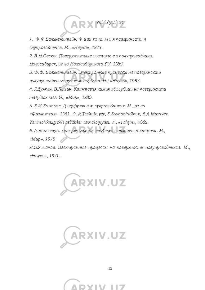 Adabiyotlar: 1. Ф.Ф.Волькенштейн. Ф и зи ко-хи м и я поверхности п олупроводников. М., «Наука», 1973. 2. В.Н.Овсюк. Поверхностные состояние в полупроводники. Новосибирск, из-во Новосибирского ГУ, 1980. 3. Ф.Ф. Волькенштейн. Электронные процессы на поверхности полупроводников при хемосорбции. И., «Наука», 1987. 4. ХДункен, В.Лыгин. Квантовая химия адсорбции на поверхности твердых тел. И., «Мир», 1980. 5. Б.И.Болтакс. Д иффузия в полупроводниках. М., из-во «Физматгиз», 1961. 9. A . Teshaboyev , S . Zaynobiddinov , E . A . Musayev . Yarimo ’ tkazgichli asboblar texnologiyasi . Т., «Talqin», 2006. 6. А.Боонстра. Поверхностные свойства германия и кремния. М., «Мир», 1970 Л.В.Ржанов. Электронные процессы на поверхности полупроводников. М., «Наука», 1971. 13 