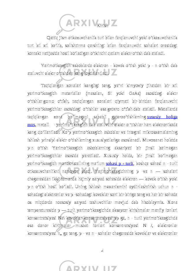 Kirish Qattiq jism o&#39;tkazuvchanlik turi bilan farqlanuvchi yoki o’tkazuvchanlik turi bil xil bo’lib, solishtirma qarshiligi bilan farqlanuvchi sohalari orasidagi kontakt natijasida hosil bo’ladigan o’tkinchi qatlam elektr o’tish deb ataladi. Yarimo&#39;tkazgich asboblarda elektron - kovak o’tish yoki p - n o’tish deb ataluvchi elektr o’tishdan keng foydalaniladi. Taqiqlangan zonalari kengligi teng, ya’ni kimyoviy jihatdan bir xil yarimo’tkazgich materiallar (masalan, Si yoki GaAs) asosidagi elektr o’tishlar   gomo o’tish , taqiqlangan zonalari qiymati bir-biridan farqlanuvchi yarimo’tkazgichlar asosidagi o’tishlar esa   getero o’tish   deb ataladi. Metallarda taqiqlangan zona bo’lmagani sababli geteroo’tishlaming   xususiy holiga mos ,   metall — yarimo’tkazgich   deb ataluvchi elektr о ‘tishlar ham elektronikada keng qo’lIaniladi. Ko’p yarimo’tkazgich asboblar va integral mikrosxemalaming ishlash prinsipi elektr o’tishlaming xususiyatlariga asoslanadi. Muvozanat holatda p-n o’tish Yarimo’tkazgich asboblarning aksariyati bir jinsli bo&#39;lmagan yarimo’tkazgichlar asosida yaratiladi. Xususiy holda, bir jinsli bo’lmagan yarimo’tkazgich monokristallning ma’lum   sohasi p - turli , boshqa sohasi n - turli o&#39;tkazuvchanlikni namoyon etadi. Yarimo’tkazgichning p -va n — sohalari chegarasidan ikki tomonda hajmiy zaryad sohasida elektron — kovak o’tish yoki p-n o’tish hosil bo’ladi. Uning ishlash mexanizmini oydinlashtirish uchun n - sohadagi elektronlar va p -sohadagi kovaklar soni bir-biriga teng va har bir sohada oz miqdorda noasosiy zaryad tashuvchilar mavjud deb hisoblaymiz. Xona temperaturasida p — turli yarimo’tkazgichda akseptor kirishmalar manfiy ionlari konsentratsiyasi Na\ kovaklar konsentratsiyasi pp ga, n - turli yarimo’tkazgichda esa donor kiritmalar musbat ionlari konsentratsiyasi N /, elektronlar konsentratsiyasi n„ ga teng. p - va n - sohalar chegarasida kovaklar va elektronlar 4 