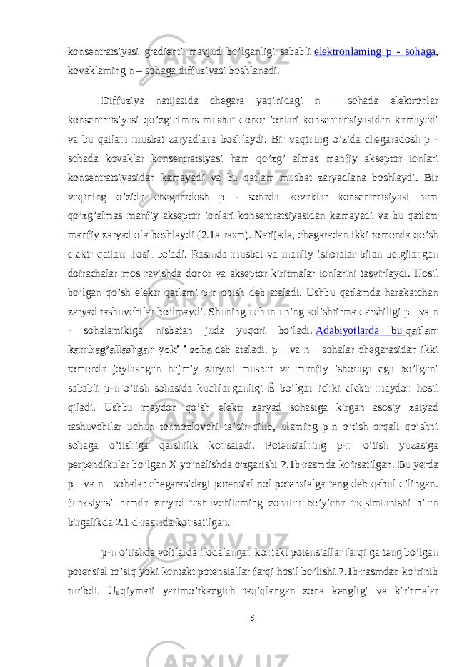 konsentratsiyasi gradienti mavjud bo’lganligi sababli   elektronlaming p - sohaga , kovaklaming n – sohaga diffuziyasi boshlanadi. Diffuziya natijasida chegara yaqinidagi n - sohada elektronlar konsentratsiyasi qo’zg’almas musbat donor ionlari konsentratsiyasidan kamayadi va bu qatlam musbat zaryadlana boshlaydi. Bir vaqtning o’zida chegaradosh p - sohada kovaklar konsentratsiyasi ham qo’zg’ almas manfiy akseptor ionlari konsentratsiyasidan kamayadi va bu qatlam musbat zaryadlana boshlaydi. Bir vaqtning o’zida chegaradosh p - sohada kovaklar konsentratsiyasi ham qo’zg’almas manfiy akseptor ionlari konsentratsiyasidan kamayadi va bu qatlam manfiy zaryad ola boshlaydi (2.1a-rasm). Natijada, chegaradan ikki tomonda qo’sh elektr qatlam hosil boiadi. Rasmda musbat va manfiy ishoralar bilan belgilangan doirachalar mos ravishda donor va akseptor kiritmalar ionlarini tasvirlaydi. Hosil bo’lgan qo’sh elektr qatlami p-n o&#39;tish deb ataladi. Ushbu qatlamda harakatchan zaryad tashuvchilar bo’lmaydi. Shuning uchun uning solishtirma qarshiligi p - va n - sohalamikiga nisbatan juda yuqori bo’ladi.   Adabiyotlarda bu   qatlam kambag’allashgan yoki i-soha   deb ataladi. p - va n - sohalar chegarasidan ikki tomonda joylashgan hajmiy zaryad musbat va manfiy ishoraga ega bo’Igani sababli p-n o’tish sohasida kuchlanganligi Ё bo’lgan ichki elektr maydon hosil qiladi. Ushbu maydon qo’sh elektr zaryad sohasiga kirgan asosiy zaiyad tashuvchilar uchun tormozlovchi ta’sir qilib, ulaming p-n o’tish orqali qo’shni sohaga o’tishiga qarshilik ko&#39;rsatadi. Potensialning p-n o’tish yuzasiga perpendikular bo’lgan X yo’nalishda o&#39;zgarishi 2.1b-rasmda ko’rsatilgan. Bu yerda p - va n - sohalar chegarasidagi potensial nol potensialga teng deb qabul qilingan. funksiyasi hamda zaryad tashuvchilaming zonalar bo’yicha taqsimlanishi bilan birgalikda 2.1 d-rasmda ko&#39;rsatilgan. p-n o’tishda voltlarda ifodalangan kontakt potensiallar farqi ga teng bo’lgan potensial to’siq yoki kontakt potensiallar farqi hosil bo’lishi 2.1b-rasmdan ko’rinib turibdi. U k   qiymati yarimo’tkazgich taqiqlangan zona kengligi va kiritmalar 5 