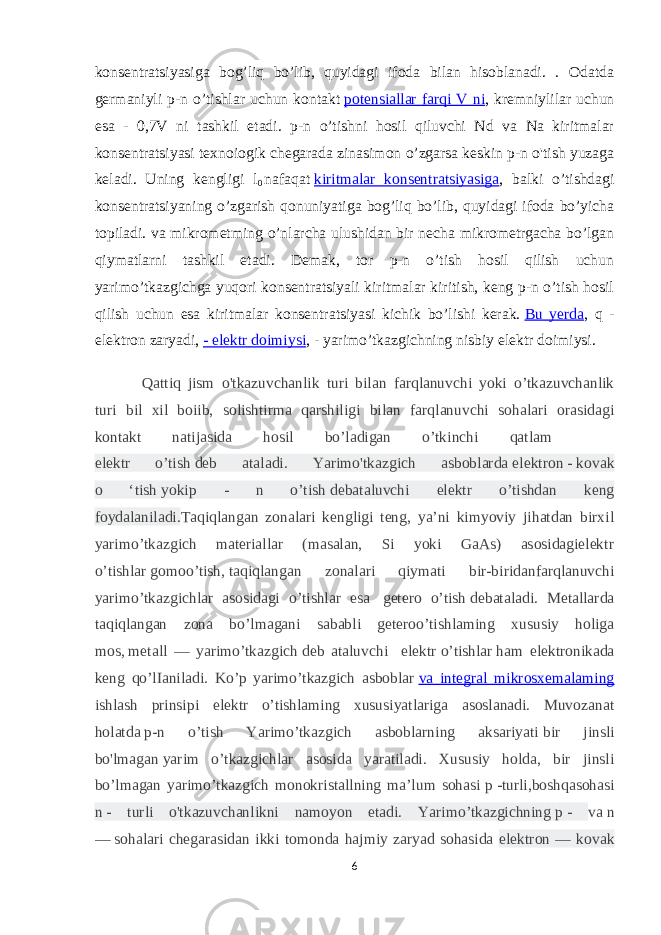 konsentratsiyasiga bog’liq bo’lib, quyidagi ifoda bilan hisoblanadi. . Odatda germaniyli p-n o’tishlar uchun kontakt   potensiallar farqi V ni , kremniylilar uchun esa - 0,7V ni tashkil etadi. p-n o’tishni hosil qiluvchi Nd va Na kiritmalar konsentratsiyasi texnoiogik chegarada zinasimon o’zgarsa keskin p-n o&#39;tish yuzaga keladi. Uning kengligi l 0   nafaqat   kiritmalar konsentratsiyasiga , balki o’tishdagi konsentratsiyaning o’zgarish qonuniyatiga bog’liq bo’lib, quyidagi ifoda bo’yicha topiladi. va mikrometming o’nlarcha ulushidan bir necha mikrometrgacha bo’lgan qiymatlarni tashkil etadi. Demak, tor p-n o’tish hosil qilish uchun yarimo’tkazgichga yuqori konsentratsiyali kiritmalar kiritish, keng p-n o’tish hosil qilish uchun esa kiritmalar konsentratsiyasi kichik bo’lishi kerak.   Bu yerda , q - elektron zaryadi,   - elektr doimiysi , - yarimo’tkazgichning nisbiy elektr doimiysi. Qattiq jism o&#39;tkazuvchanlik turi bilan farqlanuvchi yoki o’tkazuvchanlik turi bil xil boiib, solishtirma qarshiligi bilan farqlanuvchi sohalari orasidagi kontakt natijasida hosil bo’ladigan o’tkinchi qatlam elektr o’tish   deb ataladi. Yarimo&#39;tkazgich asboblarda   elektron   -   kovak o ‘tish   yokip - n o’tish   debataluvchi elektr o’tishdan keng foydalaniladi. Taqiqlangan zonalari kengligi teng, ya’ni kimyoviy jihatdan birxil yarimo’tkazgich materiallar (masalan, Si yoki GaAs) asosidagielektr o’tishlar   gomoo’tish,   taqiqlangan zonalari qiymati bir-biridanfarqlanuvchi yarimo’tkazgichlar asosidagi o’tishlar esa   getero o’tish   debataladi. Metallarda taqiqlangan zona bo’lmagani sababli geteroo’tishlaming xususiy holiga mos,   metall — yarimo’tkazgich   deb ataluvchi elektr   о’tishlar   ham elektronikada keng qo’lIaniladi. Ko’p yarimo’tkazgich asboblar   va integral mikrosxemalaming ishlash prinsipi elektr o’tishlaming xususiyatlariga asoslanadi. Muvozanat holatda   p-n o’tish Yarimo’tkazgich asboblarning aksariyati   bir jinsli bo&#39;lmagan   yarim o’tkazgichlar asosida yaratiladi. Xususiy holda, bir jinsli bo’lmagan yarimo’tkazgich monokristallning ma’lum sohasi   p   -turli,boshqasohasi n   - turli o&#39;tkazuvchanlikni namoyon etadi. Yarimo’tkazgichning   p   - va   n —   sohalari chegarasidan ikki tomonda hajmiy zaryad sohasida elektron — kovak 6 