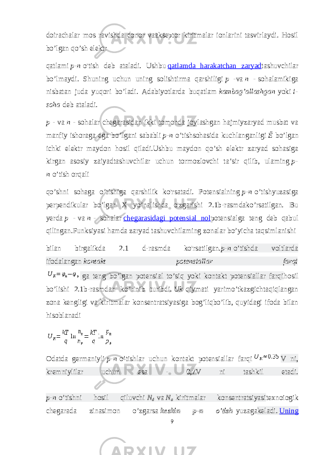 doirachalar mos ravishda donor vaakseptor kiritmalar ionlarini tasvirlaydi. Hosil bo’lgan qo’sh elektr qatlami   p-n   o&#39;tish deb ataladi. Ushbu   qatlamda harakatchan zaryad tashuvchilar bo’lmaydi. Shuning uchun uning solishtirma qarshiligi   p - va   n -   sohalamikiga nisbatan juda yuqori bo’ladi. Adabiyotlarda buqatlam   kambag’allashgan   yoki   i- soha   deb ataladi. p -   va   n -   sohalar chegarasidan ikki tomonda joylashgan hajmiyzaryad musbat va manfiy ishoraga ega bo’Igani sababli   p-n   o’tishsohasida kuchlanganligi   Ё   bo’lgan ichki elektr maydon hosil qiladi.Ushbu maydon qo’sh elektr zaryad sohasiga kirgan asosiy zaiyadtashuvchilar uchun tormozlovchi ta’sir qilib, ulaming   p- n   o’tish orqali qo’shni sohaga o’tishiga qarshilik ko&#39;rsatadi. Potensialning   p-n   o’tishyuzasiga perpendikular bo’lgan X yo’nalishda o&#39;zgarishi 2.1b-rasmdako’rsatilgan. Bu yerda   p -   va   n   - sohalar   chegarasidagi potensial nol potensialga teng deb qabul qilingan.Funksiyasi hamda zaryad tashuvchilaming zonalar bo’yicha taqsimlanishi bilan birgalikda 2.1 d-rasmda ko&#39;rsatilgan. p-n   o’tishda voltlarda ifodalangan   kontakt potensiallar farqi   ga teng bo’lgan potensial to’siq yoki kontakt potensiallar farqi hosil bo’lishi 2.1b-rasmdan ko’rinib turibdi.   Uk   qiymati yarimo’tkazgichtaqiqlangan zona kengligi va kiritmalar konsentratsiyasiga bog’liqbo’lib, quyidagi ifoda bilan hisoblanadi Odatda germaniyli   p-n   o’tishlar uchun kontakt potensiallar farqi V ni, kremniylilar uchun esa - 0,7V ni tashkil etadi. p-n   o’tishni hosil qiluvchi   N d   va   N a   kiritmalar konsentratsiyasi texnoiogik chegarada zinasimon o’zgarsa   keskin p-n o&#39;tish   yuzaga keladi.   Uning 9 