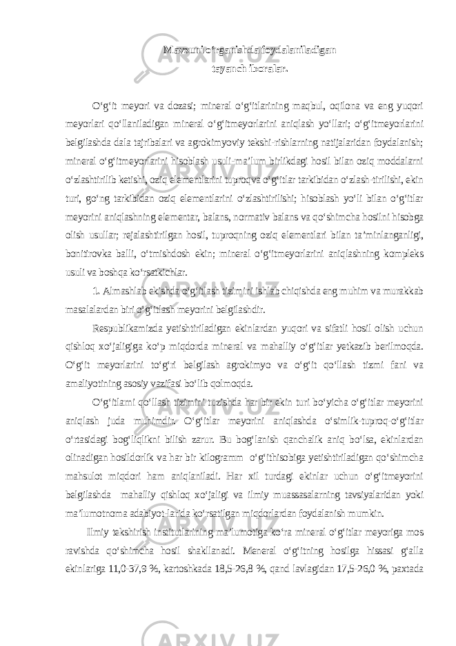 Mavzuni o‘rganishda foydalaniladigan tayanch iboralar. O‘g‘it meyori va dozasi; mineral o‘g‘itlarining maqbul, oqilona va eng yuqori meyorlari qo‘llaniladigan mineral o‘g‘itmeyorlarini aniqlash yo‘llari; o‘g‘itmeyorlarini belgilashda dala tajribalari va agrokimyoviy tekshi-rishlarning natijalaridan foydalanish; mineral o‘g‘itmeyorlarini hisoblash usuli-ma’lum birlikdagi hosil bilan oziq moddalarni o‘zlashtirilib ketishi, oziq elementlarini tuproqva o‘g‘itlar tarkibidan o‘zlash-tirilishi, ekin turi, go‘ng tarkibidan oziq elementlarini o‘zlashtirilishi; hisoblash yo‘li bilan o‘g‘itlar meyorini aniqlashning elementar, balans, normativ balans va qo‘shimcha hosilni hisobga olish usullar; rejalashtirilgan hosil, tuproqning oziq elementlari bilan ta’minlanganligi, bonitirovka balli, o‘tmishdosh ekin; mineral o‘g‘itmeyorlarini aniqlashning kompleks usuli va boshqa ko‘rsatkichlar. 1. Almashlab ekishda o‘g‘itlash tizimini ishlab chiqishda eng muhim va murakkab masalalardan biri o‘g‘itlash meyorini belgilashdir. Respublikamizda yetishtiriladigan ekinlardan yuqori va sifatli hosil olish uchun qishloq xo‘jaligiga ko‘p miqdorda mineral va mahalliy o‘g‘itlar yetkazib berilmoqda. O‘g‘it meyorlarini to‘g‘ri belgilash agrokimyo va o‘g‘it qo‘llash tizmi fani va amaliyotining asosiy vazifasi bo‘lib qolmoqda. O‘g‘itlarni qo‘llash tizimini tuzishda har bir ekin turi bo‘yicha o‘g‘itlar meyorini aniqlash juda muhimdir. O‘g‘itlar meyorini aniqlashda o‘simlik-tuproq-o‘g‘itlar o‘rtasidagi bog‘liqlikni bilish zarur. Bu bog‘lanish qanchalik aniq bo‘lsa, ekinlardan olinadigan hosildorlik va har bir kilogramm o‘g‘ithisobiga yetishtiriladigan qo‘shimcha mahsulot miqdori ham aniqlaniladi. Har xil turdagi ekinlar uchun o‘g‘itmeyorini belgilashda mahalliy qishloq xo‘jaligi va ilmiy muassasalarning tavsiyalaridan yoki ma’lumotnoma adabiyot-larida ko‘rsatilgan miqdorlardan foydalanish mumkin. Ilmiy tekshirish institutlarining ma’lumotiga ko‘ra mineral o‘g‘itlar meyoriga mos ravishda qo‘shimcha hosil shakllanadi. Meneral o‘g‘itning hosilga hissasi g‘alla ekinlariga 11,0-37,9 %, kartoshkada 18,5-26,8 %, qand lavlagidan 17,5-26,0 %, paxtada 