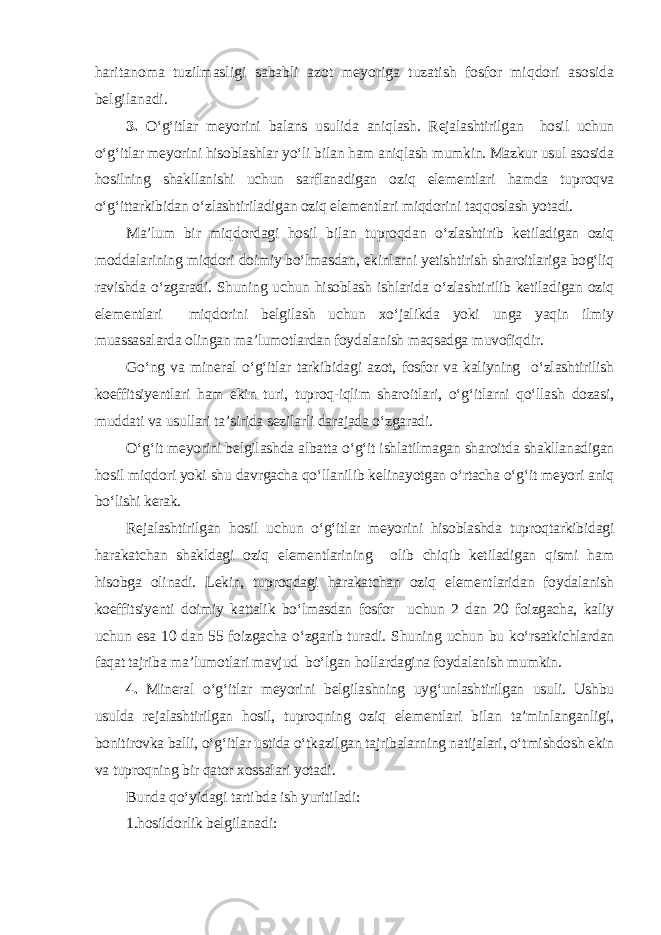 haritanoma tuzilmasligi sababli azot meyoriga tuzatish fosfor miqdori asosida belgilanadi. 3. O‘g‘itlar meyorini balans usulida aniqlash. Rejalashtirilgan hosil uchun o‘g‘itlar meyorini hisoblashlar yo‘li bilan ham aniqlash mumkin. Mazkur usul asosida hosilning shakllanishi uchun sarflanadigan oziq elementlari hamda tuproqva o‘g‘ittarkibidan o‘zlashtiriladigan oziq elementlari miqdorini taqqoslash yotadi. Ma’lum bir miqdordagi hosil bilan tuproqdan o‘zlashtirib ketiladigan oziq moddalarining miqdori doimiy bo‘lmasdan, ekinlarni yetishtirish sharoitlariga bog‘liq ravishda o‘zgaradi. Shuning uchun hisoblash ishlarida o‘zlashtirilib ketiladigan oziq elementlari miqdorini belgilash uchun xo‘jalikda yoki unga yaqin ilmiy muassasalarda olingan ma’lumotlardan foydalanish maqsadga muvofiqdir. Go‘ng va mineral o‘g‘itlar tarkibidagi azot, fosfor va kaliyning o‘zlashtirilish koeffitsiyentlari ham ekin turi, tuproq-iqlim sharoitlari, o‘g‘itlarni qo‘llash dozasi, muddati va usullari ta’sirida sezilarli darajada o‘zgaradi. O‘g‘it meyorini belgilashda albatta o‘g‘it ishlatilmagan sharoitda shakllanadigan hosil miqdori yoki shu davrgacha qo‘llanilib kelinayotgan o‘rtacha o‘g‘it meyori aniq bo‘lishi kerak. Rejalashtirilgan hosil uchun o‘g‘itlar meyorini hisoblashda tuproqtarkibidagi harakatchan shakldagi oziq elementlarining olib chiqib ketiladigan qismi ham hisobga olinadi. Lekin, tuproqdagi harakatchan oziq elementlaridan foydalanish koeffitsiyenti doimiy kattalik bo‘lmasdan fosfor uchun 2 dan 20 foizgacha, kaliy uchun esa 10 dan 55 foizgacha o‘zgarib turadi. Shuning uchun bu ko‘rsatkichlardan faqat tajriba ma’lumotlari mavjud bo‘lgan hollardagina foydalanish mumkin. 4. Mineral o‘g‘itlar meyorini belgilashning uyg‘unlashtirilgan usuli. Ushbu usulda rejalashtirilgan hosil, tuproqning oziq elementlari bilan ta’minlanganligi, bonitirovka balli, o‘g‘itlar ustida o‘tkazilgan tajribalarning natijalari, o‘tmishdosh ekin va tuproqning bir qator xossalari yotadi. Bunda qo‘yidagi tartibda ish yuritiladi: 1.hosildorlik belgilanadi: 