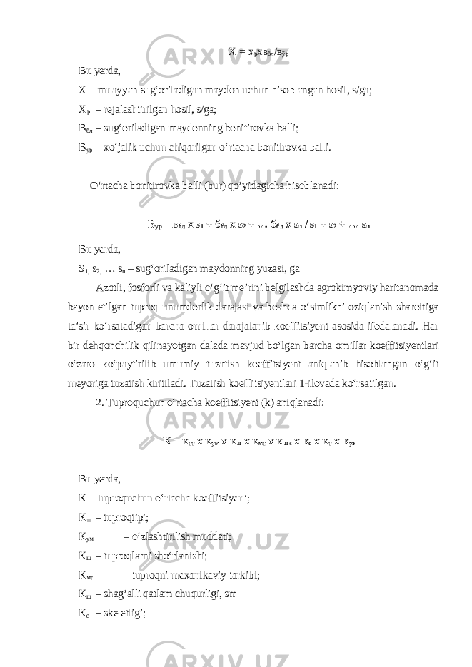 Х = х р хв бл / в ўр Bu yerda, Х – muayyan sug‘oriladigan maydon uchun hisoblangan hosil, s/ga; Х р – rejalashtirilgan hosil, s/ga; В бл – sug‘oriladigan maydonning bonitirovka balli; В ўр – xo‘jalik uchun chiqarilgan o‘rtacha bonitirovka balli. O‘rtacha bonitirovka balli (bur) qo‘yidagicha hisoblanadi: Б ур = в бл х s 1 + б бл х s 2 + … б бл х s n / s 1 + s 2 + … s n Bu yerda, S 1, s 2, … s n – sug‘oriladigan maydonning yuzasi, ga Azotli, fosforli va kaliyli o‘g‘it me’rini belgilashda agrokimyoviy haritanomada bayon etilgan tuproq unumdorlik darajasi va boshqa o‘simlikni oziqlanish sharoitiga ta’sir ko‘rsatadigan barcha omillar darajalanib koeffitsiyent asosida ifodalanadi. Har bir dehqonchilik qilinayotgan dalada mavjud bo‘lgan barcha omillar koeffitsiyentlari o‘zaro ko‘paytirilib umumiy tuzatish koeffitsiyent aniqlanib hisoblangan o‘g‘it meyoriga tuzatish kiritiladi. Tuzatish koeffitsiyentlari 1-ilovada ko‘rsatilgan. 2. Tuproquchun o‘rtacha koeffitsiyent (k) aniqlanadi: К = к тт х к ум х к ш х к мт х к шк х к с х к т х к уэ Bu yerda, К – tuproquchun o‘rtacha koeffitsiyent; К тт – tuproqtipi; К ум – o‘zlashtirilish muddati; К ш – tuproqlarni sho‘rlanishi; К мт – tuproqni mexanikaviy tarkibi; К ш – shag‘alli qatlam chuqurligi, sm К с – skeletligi; 