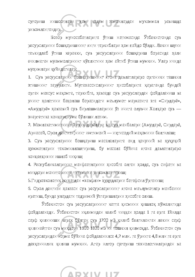 суғориш иншоотлари ҳам қадим замонлардан мукаммал равишда ривожлангандир. Бозор муносабатларига ўтиш натижасида Ўзбекистонда сув ресурсларини бошқаришнинг янги таркиб лари ҳам пайдо бўлди. Лекин шуни таъкидлаб ўтиш керакки, сув ресурсларини бошқариш борасида ҳали ечилмаган муаммоларнинг кўплигини ҳам айтиб ўтиш мумкин. Улар ичида муҳимлари қуйидагилар: 1. Сув ресурсларини бошқаришнинг ягона давлатлараро органики ташкил этишнинг зарурлиги. Мутахассисларнинг ҳисобларига қараганда бундай орган махсус мақомга, таркибга, ҳавзада сув ресурслардан фойдаланиш ва унинг ҳолатини баҳолаш борасидаги маълумот марказига эга «Сирдарё», «Амударё» ҳавзавий сув бирлашмаларини ўз ичига олувчи Халқаро сув — энергетика концорциуми бўлиши лозим. 2. Мамлакатимизнинг йирик дарёлари ва сув манбалари (Амударё, Сирдарё, Арнасой, Орол денгизи)нинг ижтимоий — иқтисодий мақомини белгилаш; 3. Сув ресурсларини бошқариш масалаларига оид қонуний ва ҳуқуқий ҳужжатларни такомиллаштириш, бу масала бўйича ягона давлатлараро концепцияни ишлаб чиқиш; 4. Республикаларнинг манфаатларини ҳисобга олган ҳолда, сув сифати ва миқдори мониторинги тизимини ривожла нти риш; 5.Гидроэкологик жиҳатдан «хавфли» ҳудудларни батафсил ўрганиш; 6. Орол денгизи ҳавзаси сув ресурсларининг ягона маълумотлар манбаини яратиш, бунда улардаги тадрижий ўзгаришларни ҳисобга олиш. Ўзбекистон сув ресурсларининг катта қисмини қишлоқ хўжалигида фойдаланади. Ўзбекистон иқлимидан келиб чиққан ҳолда 1 га ерга 1йилда сарф қилиниши керак бўлган сув 1200 м3 қилиб белгиланган лекин сарф қилинаётган сув миқдори 1600-1800 м3 ни тошкил қилмоқда. Ўзбекистон сув ресурсларидан норма бўйича фойдаланилса 4,2 млн. га ўрнига 4,8 млн га ерга дехқончилик қилиш мумкин. Агар илғор суғориш технологияларидан ва 