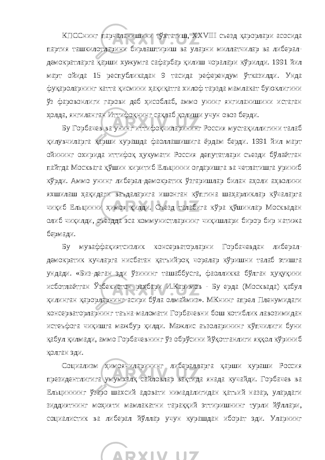 КПССнинг парчаланишини тўхтатиш, ХХVIII съезд қарорлари асосида партия ташкилотларини бирлаштириш ва уларни миллатчилар ва либерал- демократларга қарши хужумга сафарбар қилиш чоралари кўрилди. 1991 йил март ойида 15 республикадан 9 тасида референдум ўтказилди. Унда фуқароларнинг катта қисмини ҳақиқатга хилоф тарзда мамлакат буюклигини ўз фаровонлиги гарови деб ҳисоблаб, аммо унинг янгиланишини истаган ҳолда, янгиланган Иттифоқнинг сақлаб қолиши учун овоз берди. Бу Горбачев ва унинг иттифоқчиларининг Россия мустақиллигини талаб қилувчиларга қарши курашда фаоллашишига ёрдам берди. 1991 йил март ойининг охирида иттифоқ ҳукумати Россия депутатлари съезди бўлаётган пайтда Москвага қўшин киритиб Ельцинни оғдаришга ва четлатишга уриниб кўрди. Аммо унинг либерал-демократик ўзгаришлар билан аҳоли аҳволини яхшилаш ҳақидаги ваъдаларига ишонган кўпгина шаҳарликлар кўчаларга чиқиб Ельцинни ҳимоя қилди. Съезд талабига кўра қўшинлар Москвадан олиб чиқилди, съездда эса коммунистларнинг чиқишлари бирор бир натижа бермади. Бу муваффақиятсизлик консерваторларни Горбачевдан либерал- демократик кучларга нисбатан қатъийроқ чоралар кўришни талаб этишга ундади. «Биз-деган эди ўзининг ташаббусга, фаолликка бўлган ҳуқуқини исботлаётган Ўзбекистон раҳбари И.Каримов - Бу ерда (Москвада) қабул қилинган қарорларнинг асири бўла олмаймиз». МКнинг апрел Пленумидаги консерваторларнинг таъна-маломати Горбачевни бош котиблик лавозимидан истеъфога чиқишга мажбур қилди. Мажлис аъзоларининг кўпчилиги буни қабул қилмади, аммо Горбачевнинг ўз обрўсини йўқотганлиги яққол кўриниб қолган эди. Социализм ҳимоячиларининг либералларга қарши кураши Россия президентлигига умумхалқ сайловлар вақтида янада кучайди. Горбачев ва Ельциннинг ўзаро шахсий адовати нимадалигидан қатъий назар, улардаги зиддиятнинг моҳияти мамлакатни тараққий эттиришнинг турли йўллари, социалистик ва либерал йўллар учун курашдан иборат эди. Уларнинг 