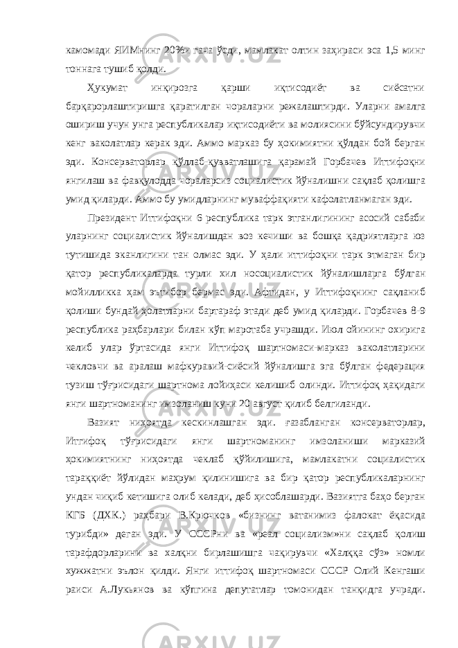 камомади ЯИМнинг 20%и гача ўсди, мамлакат олтин заҳираси эса 1,5 минг тоннага тушиб қолди. Ҳукумат инқирозга қарши иқтисодиёт ва сиёсатни барқарорлаштиришга қаратилган чораларни режалаштирди. Уларни амалга ошириш учун унга республикалар иқтисодиёти ва молиясини бўйсундирувчи кенг ваколатлар керак эди. Аммо марказ бу ҳокимиятни қўлдан бой берган эди. Консерваторлар қўллаб-қувватлашига қарамай Горбачев Иттифоқни янгилаш ва фавқулодда чораларсиз социалистик йўналишни сақлаб қолишга умид қиларди. Аммо бу умидларнинг муваффақияти кафолатланмаган эди. Президент Иттифоқни 6 республика тарк этганлигининг асосий сабаби уларнинг социалистик йўналишдан воз кечиши ва бошқа қадриятларга юз тутишида эканлигини тан олмас эди. У ҳали иттифоқни тарк этмаган бир қатор республикаларда турли хил носоциалистик йўналишларга бўлган мойилликка ҳам эътибор бермас эди. Афтидан, у Иттифоқнинг сақланиб қолиши бундай ҳолатларни бартараф этади деб умид қиларди. Горбачев 8-9 республика раҳбарлари билан кўп маротаба учрашди. Июл ойининг охирига келиб улар ўртасида янги Иттифоқ шартномаси-марказ ваколатларини чекловчи ва аралаш мафкуравий-сиёсий йўналишга эга бўлган федерация тузиш тўғрисидаги шартнома лойиҳаси келишиб олинди. Иттифоқ ҳақидаги янги шартноманинг имзоланиш куни 20 август қилиб белгиланди. Вазият ниҳоятда кескинлашган эди. ғазабланган консерваторлар, Итгифоқ тўғрисидаги янги шартноманинг имзоланиши марказий ҳокимиятнинг ниҳоятда чеклаб қўйилишига, мамлакатни социалистик тараққиёт йўлидан маҳрум қилинишига ва бир қатор республикаларнинг ундан чиқиб кетишига олиб келади, деб ҳисоблашарди. Вазиятга баҳо берган КГБ (ДХК.) раҳбари В.Крючков «бизнинг ватанимиз фалокат ёқасида турибди» деган эди. У СССРни ва «реал социализм»ни сақлаб қолиш тарафдорларини ва халқни бирлашишга чақирувчи «Халққа сўз» номли хужжатни эълон қилди. Янги иттифоқ шартномаси СССР Олий Кенгаши раиси А.Лукьянов ва кўпгина депутатлар томонидан танқидга учради. 