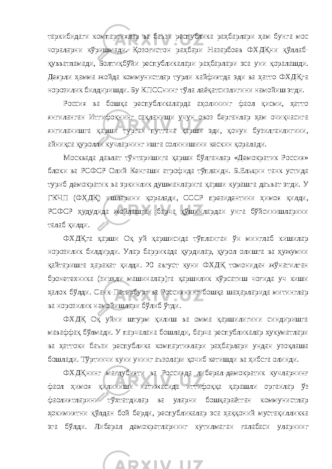 таркибидаги компартиялар ва баъзи республика раҳбарлари ҳам бунга мос чораларни кўришмади. Қозоғистон раҳбари Назарбоев ФХДҚни қўллаб- қувватламади, Болтиқбўйи республикалари раҳбарлари эса уни қоралашди. Деярли ҳамма жойда коммунистлар турли кайфиятда эди ва ҳатто ФХДҚга норозилик билдиришди. Бу КПССнинг тўла лаёқатсизлигини намойиш этди. Россия ва бошқа республикаларда аҳолининг фаол қисми, ҳатто янгиланган Итгифоқнинг сақланиши учун овоз берганлар ҳам очиқчасига янгиланишга қарши турган путгача қарши эди, қонун бузилганлигини, айниқса қуролли кучларнинг ишга солинишини кескин қоралади. Москвада давлат тўнтаришига қарши бўлганлар «Демократик Россия» блоки ва РСФСР Олий Кенгаши атрофида тўпландн. Б.Ельцин танк устида туриб демократик ва эркинлик душманларига қарши курашга даъват этди. У ГКЧП (ФҲДҚ) ишларини қоралади, СССР президентини ҳимоя қилди, РСФСР ҳудудида жойлашган барча қўшинлардан унга бўйсинишларини талаб қилди. ФХДҚга қарши Оқ уй қаршисида тўпланган ўн минглаб кишилар норозилик билдирди. Улар баррикада қурдилар, қурол олишга ва ҳужумни қайтаришга ҳаракат қилди. 20 август куни ФХДҚ томонидан жўнатилган бронетехника (зирҳли машиналар)га қаршилик кўрсатиш чоғида уч киши ҳалок бўлди. Санк-Петербург ва Россиянинг бошқа шаҳарларида митинглар ва норозилик намойишлари бўлиб ўтди. ФХДҚ Оқ уйни штурм қилиш ва омма қаршилигини синдиришга маваффақ бўлмади. У парчалана бошлади, барча республикалар ҳукуматлари ва ҳаттоки баъзи республика компартиялари раҳбарлари ундан узоқлаша бошлади. Тўртинчи куни унинг аъзолари қочиб кетишди ва ҳибсга олинди. ФХДҚнинг мағлубияти ва Россияда либерал-демократик кучларнинғ фаол ҳимоя қилиниши натижасида иттифоққа қарашли органлар ўз фаолиятларини тўхтатдилар ва уларни бошқараётган коммунистлар ҳокимиятни қўлдан бой берди, республикалар эса ҳаққоний мустақилликка эга бўлди. Либерал демократларнинг кутилмаган ғалабаси уларнинг 