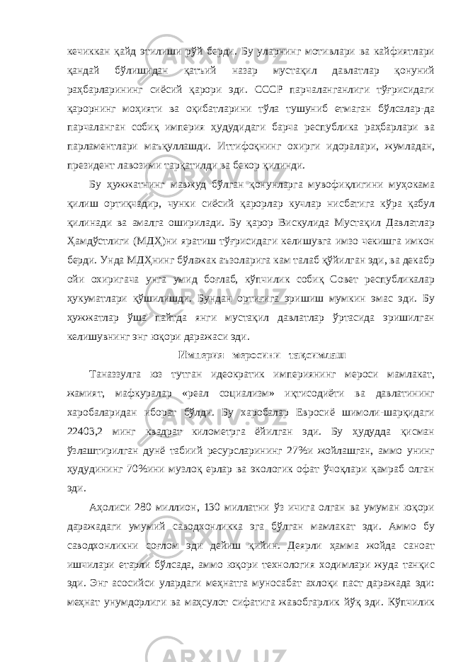 кечиккан қайд этилиши рўй берди. Бу уларнинг мотивлари ва кайфиятлари қандай бўлишидан қатъий назар мустақил давлатлар қонуний раҳбарларининг сиёсий қарори эди. СССР парчаланганлиги тўғрисидаги қарорнинг моҳияти ва оқибатларини тўла тушуниб етмаган бўлсалар-да парчаланган собиқ империя ҳудудидаги барча республика раҳбарлари ва парламентлари маъқуллашди. Иттифоқнинг охирги идоралари, жумладан, президент лавозими тарқатилди ва бекор қилинди. Бу ҳужжатнинг мавжуд бўлган қонунларга мувофиқлигини муҳокама қилиш ортиқчадир, чунки сиёсий қарорлар кучлар нисбатига кўра қабул қилинади ва амалга оширилади. Бу қарор Вискулида Мустақил Давлатлар Ҳамдўстлиги (МДҲ)ни яратиш тўғрисидаги келишувга имзо чекишга имкон берди. Унда МДҲнинг бўлажак аъзоларига кам талаб қўйилган эди, ва декабр ойи охиригача унга умид боғлаб, кўпчилик собиқ Совет республикалар ҳукуматлари қўшилишди. Бундан ортиғига эришиш мумкин эмас эди. Бу ҳужжатлар ўша пайтда янги мустақил давлатлар ўртасида эришилган келишувнинг энг юқори даражаси эди. Империя меросини тақсимлаш Таназзулга юз тутган идеократик империянинг мероси мамлакат, жамият, мафкуралар «реал социализм» иқтисодиёти ва давлатининг харобаларидан иборат бўлди. Бу харобалар Евросиё шимоли-шарқидаги 22403,2 минг квадрат километрга ёйилган эди. Бу ҳудудда қисман ўзлаштирилган дунё табиий ресурсларининг 27%и жойлашган, аммо унинг ҳудудининг 70%ини музлоқ ерлар ва экологик офат ўчоқлари қамраб олган эди. Аҳолиси 280 миллион, 130 миллатни ўз ичига олган ва умуман юқори даражадаги умумий саводхонликка эга бўлган мамлакат эди. Аммо бу саводхонликни соғлом эди дейиш қийин. Деярли ҳамма жойда саноат ишчилари етарли бўлсада, аммо юқори технология ходимлари жуда танқис эди. Энг асосийси улардаги меҳнатга муносабат ахлоқи паст даражада эди: меҳнат унумдорлиги ва маҳсулот сифатига жавобгарлик йўқ эди. Кўпчилик 