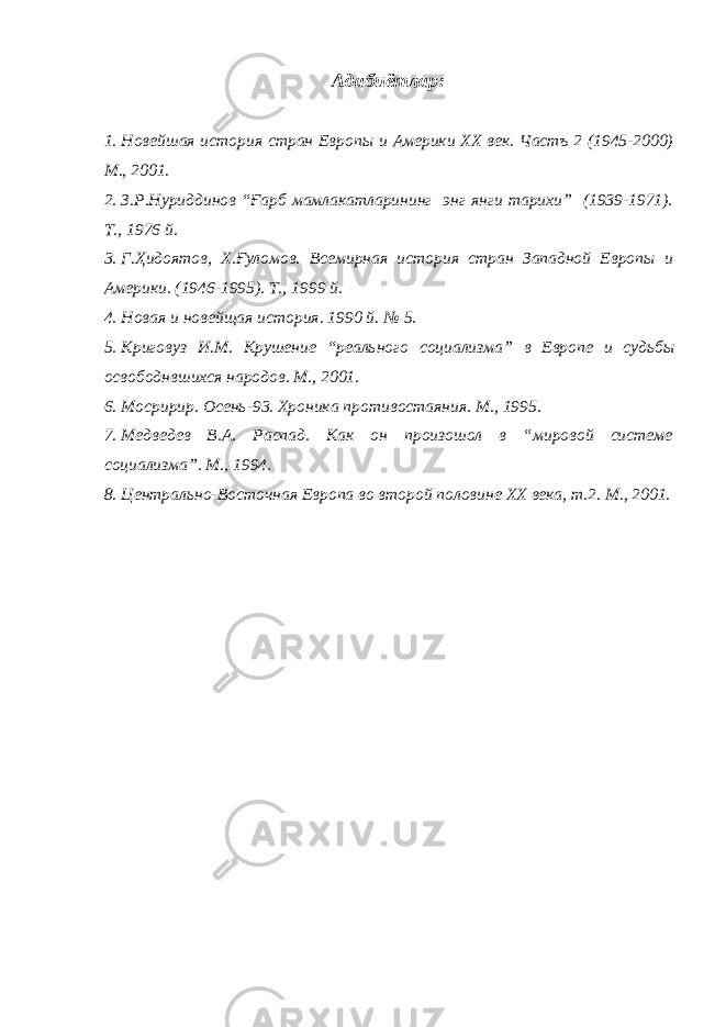 Адабиётлар : 1. Новейшая история стран Европ ы и Америки XX век. Частъ 2 (1945-2000) М., 2001. 2. З.Р.Нуриддинов “Ғарб мамлакатларининг энг янги тарихи” (1939-1971). Т., 1976 й. 3. Г.Ҳидоятов, Х. Ғ уломов. Всемирная история стран Западной Европы и Америки. (1946-1995). Т. , 1999 й. 4. Новая и новейщая история. 1990 й. № 5. 5. Криговуз И.М. Крушение “реального социализма” в Европ е и судьбы освобод н вшихся народов. М. , 2001. 6. Мосририр. Осень-93. Хроника противостаяния. М., 1995. 7. Медведев В.А. Распад. Как он произошол в “мировой системе социализма”. М., 1994. 8. Центрально-Восточная Европа во второй половине XX века, т.2. М., 2001. 